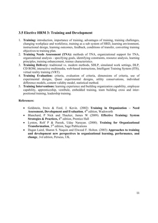 3.5 Elective HRM 3: Training and Development

1. Training: introduction, importance of training, advantages of training, training challenges,
   changing workplace and workforce, training as a sub system of HRD, learning environment,
   instructional design, learning outcomes, feedback, conditions of transfer, converting training
   objectives to training plan.
2. Training Needs Assessment (TNA): methods of TNA, organizational support for TNA,
   organizational analysis - specifying goals, identifying constraints, resource analysis, learning
   principles, training enhancement, trainee characteristics.
3. Training Delivery: traditional vs. modern methods, SDLP, simulated work settings, DLP,
   CD ROM, interactive multimedia, web-based instructions, Intelligent Training System (ITS),
   virtual reality training (VRT).
4. Training Evaluation: criteria, evaluation of criteria, dimensions of criteria, use of
   experimental designs, Quasi experimental designs, utility conservations, individual
   difference models, content validity model, statistical method.
5. Training Interventions: learning experience and building organization capability, employee
   capability, apprenticeship, vestibule, embedded training, team building cross and inter-
   positional training, leadership training.

References:

       Goldstein, Irwin & Ford, J. Kevin. (2002) Training in Organization – Need
        Assessment, Development and Evaluation, 4th edition, Wadsworth
       Blanchard, P Nick and Thacker, James W (2009). Effective Training: System
        Strategies & Practices, 4th edition, Prentice Hall
       Lynton, Rolf P & Pareek, Uday Narayan. (2000). Training for Organizational
        Transformation, 3rd edition, Sage Publications
       Dugan Laird, Sharon S. Naquin and Elwood F. Holton. (2003) Approaches to training
        and development new perspectives in organizational learning, performance, and
        change, 3rd edition, Perseus, UK.




                                                                                                11 

 
 
