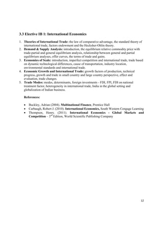 3.3 Elective IB 1: International Economics

1. Theories of International Trade: the law of comparative advantage, the standard theory of
   international trade, factors endowment and the Hecksher-Ohlin theory.
2. Demand & Supply Analysis: introduction, the equilibrium relative commodity price with
   trade-partial and general equilibrium analysis, relationship between general and partial
   equilibrium analyses, offer curves, the terms of trade and gains.
3. Economies of Scale: introduction, imperfect competition and international trade, trade based
   on dynamic technological differences, cause of transportation, industry location,
   environmental standards and international trade.
4. Economic Growth and International Trade: growth factors of production, technical
   progress, growth and trade in small country and large country perspective, effect and
   evaluation, trade changes.
5. Trade Modes: modes, determinants, foreign investments - FDI, FPI, FDI on national
   treatment factor, heterogeneity in international trade, India in the global setting and
   globalization of Indian business.

    References:

       Buckley, Adrian (2004). Multinational Finance, Prentice Hall
       Carbaugh, Robert J. (2010). International Economics, South Western Cengage Learning
       Thompson, Henry. (2011). International Economics - Global Markets and
        Competition – 3rd Edition, World Scientific Publishing Company




                                                                                             12 

 
 