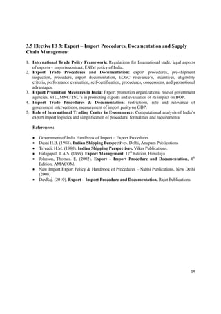 3.5 Elective IB 3: Export – Import Procedures, Documentation and Supply
Chain Management

1. International Trade Policy Framework: Regulations for International trade, legal aspects
   of exports – imports contract, EXIM policy of India.
2. Export Trade Procedures and Documentation: export procedures, pre-shipment
   inspection, procedure, export documentation, ECGC relevance’s, incentives, eligibility
   criteria, performance evaluation, self-certification, procedures, concessions, and promotional
   advantages.
3. Export Promotion Measures in India: Export promotion organizations, role of government
   agencies, STC, MNC/TNC’s in promoting exports and evaluation of its impact on BOP.
4. Import Trade Procedures & Documentation: restrictions, role and relevance of
   government interventions, measurement of import parity on GDP.
5. Role of International Trading Center in E-commerce: Computational analysis of India’s
   export import logistics and simplification of procedural formalities and requirements

    References:

       Government of India Handbook of Import – Export Procedures
       Desai H.B. (1988). Indian Shipping Perspectives. Delhi, Anupam Publications
       Trivedi, H.M. (1980). Indian Shipping Perspectives. Vikas Publications.
       Balagopal, T.A.S. (1999). Export Management. 17th Edition, Himalaya
       Johnson, Thomas. E, (2002). Export – Import Procedure and Documentation, 4th
        Edition, AMACOM.
       New Import Export Policy & Handbook of Procedures – Nabhi Publications, New Delhi
        (2008)
       DevRaj. (2010). Export – Import Procedure and Documentation, Rajat Publications




                                                                                              14 

 
 
