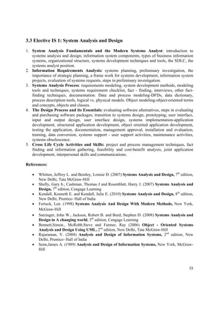 3.3 Elective IS 1: System Analysis and Design

1. System Analysis Fundamentals and the Modern Systems Analyst: introduction to
   systems analysis and design, information system components, types of business information
   systems, organizational structure, systems development techniques and tools, the SDLC, the
   systems analyst position.
2. Information Requirements Analysis: systems planning, preliminary investigation, the
   importance of strategic planning, a frame work for systems development, information system
   projects, evaluation of systems requests, steps in preliminary investigation.
3. Systems Analysis Process: requirements modeling, system development methods, modeling
   tools and techniques, systems requirement checklist, fact - finding, interviews, other fact-
   finding techniques, documentation. Data and process modeling-DFDs, data dictionary,
   process description tools, logical vs. physical models. Object modeling-object-oriented terms
   and concepts, objects and classes.
4. The Design Process and its Essentials: evaluating software alternatives, steps in evaluating
   and purchasing software packages, transition to systems design, prototyping, user interface,
   input and output design, user interface design, systems implementation-application
   development, structured application development, object oriented application development,
   testing the application, documentation, management approval, installation and evaluation,
   training, data conversion, systems support - user support activities, maintenance activities,
   systems obsolescence.
5. Cross Life Cycle Activities and Skills: project and process management techniques, fact
   finding and information gathering, feasibility and cost-benefit analysis, joint application
   development, interpersonal skills and communications.

References:

       Whitten, Jeffrey L. and Bentley, Lonnie D. (2007) Systems Analysis and Design, 7th edition,
        New Delhi, Tata McGraw-Hill
       Shelly, Gary b., Cashman, Thomas J and Rosenblatt, Harry J. (2007) Systems Analysis and
        Design, 7th edition, Cengage Learning 
       Kendall, Kenneth E. and Kendall, Julie E. (2010) Systems Analysis and Design, 8th edition,
        New Delhi, Prentice- Hall of India
       Fertuck, Len. (1998) Systems Analysis And Design With Modern Methods, New York,
        McGraw-Hill
       Satzinger, John W., Jackson, Robert B. and Burd, Stephen D. (2008) Systems Analysis and
        Design in A changing world, 5th edition, Cengage Learning 
       Bennett,Simon., McRobb,Steve and Farmer, Ray (2006) Object - Oriented Systems
        Analysis and Design Using UML, 2nd edition, New Delhi, Tata McGraw-Hill
       Rajaraman, V. (2004) Analysis and Design of Information Systems, 2nd edition, New
        Delhi, Prentice- Hall of India
       Senn,James A. (1989) Analysis and Design of Information Systems, New York, McGraw-
        Hill



                                                                                                15 

 
 