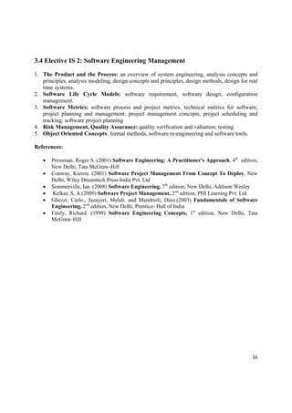 3.4 Elective IS 2: Software Engineering Management

1. The Product and the Process: an overview of system engineering, analysis concepts and
   principles, analysis modeling, design concepts and principles, design methods, design for real
   time systems.
2. Software Life Cycle Models: software requirement, software design, configuration
   management.
3. Software Metrics: software process and project metrics, technical metrics for software,
   project planning and management: project management concepts, project scheduling and
   tracking, software project planning
4. Risk Management, Quality Assurance: quality verification and valuation, testing.
5. Object Oriented Concepts: formal methods, software re-engineering and software tools.

References:

       Pressman, Roger S. (2001) Software Engineering: A Practitioner's Approach, 4th edition,
        New Delhi, Tata McGraw-Hill
       Conway, Kieron. (2001) Software Project Management From Concept To Deploy, New
        Delhi, Wiley Dreamtech Press India Pvt. Ltd
       Sommerville, Ian. (2008) Software Engineering, 7th edition, New Delhi, Addison Wesley 
        Kelkar, S, A.(2009) Software Project Management, 2nd edition, PHI Learning Pvt. Ltd
       Ghezzi, Carlo., Jazayeri, Mehdi. and Mandrioli,  Dino.(2003) Fundamentals of Software
        Engineering, 2nd edition, New Delhi, Prentice- Hall of India 
       Fairly, Richard. (1999) Software Engineering Concepts, 1st edition, New Delhi, Tata
        McGraw-Hill




                                                                                              16 

 
 