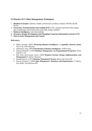 3.5 Elective IS 3: Data Management Techniques

1. Database Concepts: schemas, models, architectures, products, features, OOAD, OLAP,
   OLTP.
2. Extraction, Transformation and Loading (ETL): ETL concepts and tools in the market,
   data warehousing, data mining, data mart, data storage methods.
3. Business Intelligence: tools and methods
4. Structure, Design, Development and Managing Corporate Information Systems (C1S)
5. Data Security Management and Control.

References:

       Miller, Dorothy. (2007) Measuring Business Intelligence: A capability maturity model,
        New York, D.M. Morrisey
       Hartenauer, Jorg. (2007) Introduction to Business Intelligence, VDM Verlag
       Watson, Richard T. (1996) Database Management: An Organizational Perspective, Wiley
        India Pvt. Ltd
       Rob, Peter and Coronel, Carlos. (2004) Database Systems: Design, Implementation, and
        Management,6th edition, Thomson
       Ramakrishna, R. (1997) Database Management System, Boston, Mc Graw Hill
       Watson, Richard T. (2008) Data Management : Databases and Organizations, 3rd edition,
        New Delhi, Tata McGraw-Hill




                                                                                          17 

 
 