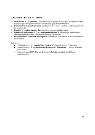 3.4 Elective TTM 2: Eco Tourism
1. Introduction to Eco Tourism: Definition, concept, growth & principles emerging concepts:
   Eco/rural/agri/farm/green/wilderness/countryside/ special interest tourism.
2. Tourism environmental relevance: Eco-tourism in 3rd world countries- problems, prospects
   for sustainability
3. Concepts of tourism capacity: Eco tourism as a worldwide phenomena.
4. Conceptual background of Eco – tourism destinations: developing and imparting eco
   tourism guidelines for wild lands and neighboring communities.
5. Eco-tourism and community development: conferences, conventions & declaration related
   environments.

References:
    Prabhas Chandra (2011) Global Eco Tourism, 1st edition, Kaniskha Publications
    Prabhas Chandra (2010) International Ecotourism Environment, 1st edition, Kanishka
       publications
    Mik &Morrivon (2007) Tourism System: An Introductory Text, Kendal hunt
       publication, US.




                                                                                          19 

 
 