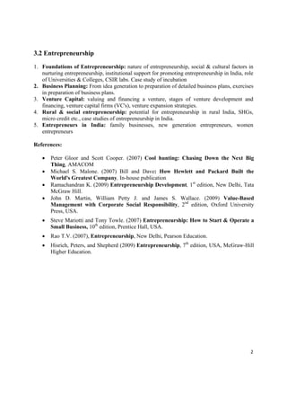 3.2 Entrepreneurship

1. Foundations of Entrepreneurship: nature of entrepreneurship, social & cultural factors in
   nurturing entrepreneurship, institutional support for promoting entrepreneurship in India, role
   of Universities & Colleges, CSIR labs. Case study of incubation
2. Business Planning: From idea generation to preparation of detailed business plans, exercises
   in preparation of business plans.
3. Venture Capital: valuing and financing a venture, stages of venture development and
   financing, venture capital firms (VC's), venture expansion strategies.
4. Rural & social entrepreneurship: potential for entrepreneurship in rural India, SHGs,
   micro credit etc., case studies of entrepreneurship in India.
5. Entrepreneurs in India: family businesses, new generation entrepreneurs, women
   entrepreneurs

References:

       Peter Gloor and Scott Cooper. (2007) Cool hunting: Chasing Down the Next Big
        Thing, AMACOM
       Michael S. Malone. (2007) Bill and Dave: How Hewlett and Packard Built the
        World's Greatest Company, In-house publication
       Ramachandran K. (2009) Entrepreneurship Development, 1st edition, New Delhi, Tata
        McGraw Hill.
       John D. Martin, William Petty J. and James S. Wallace. (2009) Value-Based
        Management with Corporate Social Responsibility, 2nd edition, Oxford University
        Press, USA.
       Steve Mariotti and Tony Towle. (2007) Entrepreneurship: How to Start & Operate a
        Small Business, 10th edition, Prentice Hall, USA.
       Rao T.V. (2007), Entrepreneurship, New Delhi, Pearson Education.
       Hisrich, Peters, and Shepherd (2009) Entrepreneurship, 7th edition, USA, McGraw-Hill
        Higher Education.




                                                                                                2 

 
 