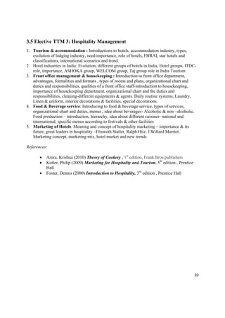 3.5 Elective TTM 3: Hospitality Management
1. Tourism & accommodation : Introductions to hotels, accommodation industry, types,
   evolution of lodging industry, need importance, role of hotels, FHRAI, star hotels and
   classifications, international scenarios and trend.
2. Hotel industries in India: Evolution, different groups of hotels in India, Hotel groups, ITDC-
   role, importance, ASHOKA group, WELCOM group, Taj group role in India Tourism
3. Front office management & housekeeping : Introduction to front office department,
   advantages, formalities and formats , types of rooms and plans, organizational chart and
   duties and responsibilities, qualities of a front office staff-introduction to housekeeping,
   importance of housekeeping department, organizational chart and the duties and
   responsibilities, cleaning-different equipments & agents. Daily routine systems, Laundry,
   Linen & uniform, interior decorations & facilities, special decorations.
4. Food & Beverage service: Introducing to food & beverage service, types of services,
   organizational chart and duties, menus , idea about beverages- Alcoholic & non –alcoholic.
   Food production – introduction, hierarchy, idea about different cuisines- national and
   international, specific menus according to festivals & other facilities
5. Marketing of Hotels: Meaning and concept of hospitality marketing – importance & its
   future, great leaders in hospitality –Eliswoth Statler, Ralph Hitz, J.Willard Marriot.
   Marketing concept, marketing mix, hotel market and new trends

References:

          Arora, Krishna (2010) Theory of Cookery , 1st edition, Frank Bros publishers
          Kotler, Philip (2009) Marketing for Hospitality and Tourism, 5th edition , Prentice
           Hall
          Foster, Dennis (2000) Introduction to Hospitality, 3rd edition , Prentice Hall




                                                                                                 20 

 
 