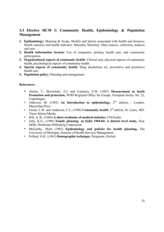 3.3 Elective HCM 1: Community Health, Epidemiology & Population
Management
1. Epidemiology: Meaning & Scope, Models and factors associated with health and diseases;
   Health statistics and health indicator; Mastidity Mortality: Data sources, collection, analysis
   and uses
2. Health Information System: Use of computers, primary health care, and community
   participation
3. Organizational aspects of community health: Clinical care, physical aspects of community
   health, psychological aspects of community health.
4. Special aspects of community health; Drug alcoholism etc, preventive and promotive
   health care.
5. Population policy: Planning and management.


References:

    • Abelin, T., Brzezinski, Z.J. and Carstairs, V.D, (1987) Measurement in heath
        Promotion and protection, WHO Regional Office for Europe, European Series, No. 22,
        Copenhagen
    •   Alderson, M. (1983) An Introduction to epidemiology, 2nd edition, , London,
        Macmillan Press
    •   Green, L.W. and Anderson, C.L, (1986) Community health, 5th edition, St. Luios, MO:
        Times Mirror/Mosby
    •   Hill, A. B., (1984) A short textbooks of medical statistics, UNI books
    •   Jolly, K.G., (1986) Family planning in India 1969-84: A district level study, New
        Delhi, Hindustan Publishing Corporation
    •   McGarthy, Mark (1983) Epidemiology and policies for health planning, The
        University of Michigan, Institute of Health Services Management
    •   Pollard, A.H., (1981) Demographic technique, Pergamon, Oxford




                                                                                               21 

 
 