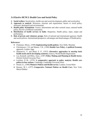3.4 Elective HCM 2: Health Care and Social Policy
1. Social welfare: Social policy, health care and social development, public and social policy
2. Approach to analysis: Resources, structure and organization; factors in social policy,
   structural, ideological and environmental.
3. Health policy formulation: Factors, determinants and other sectroal issues, national health
   policy; Review of different committees.
4. Distribution of health services in India: Disparities, Health policy; input, output and
   performance.
5. Role of private and voluntary groups: Role of national and international agencies; Health
   and social policies. International perspective, advantages and disadvantages of Health policy

References:
    Chatterjee, Meera., (1988) Implementing health policies, New Delhi, Manohar
    Christianson, J. B. and Mamor, T.R., (1988) Health Care Policy; A political Economy
      approach, London, Sage
    Djukanovic, V. and Mach, E. P., (1975) Alternative approaches to meeting basic
      health needs and in developing countries, Geneva, World Health Organization
    Lee, Kenneth. and Miles, Anne., (1987) Policy Making and Planning in Health Sector,
      Oxford, Oxford University Press
    Leichien, H M., (1979) A comparative approach to policy analysis; Health care
      polices in four nations, Cambridge, Cambridge University Press
    Parstel, G., (1980) Planners Policies and Health service, London, Croom Helm
    Roemer, M I., (1977) Comparative National Policies on Health Care, New York,
      Marcel Dekker




                                                                                             22 

 
 