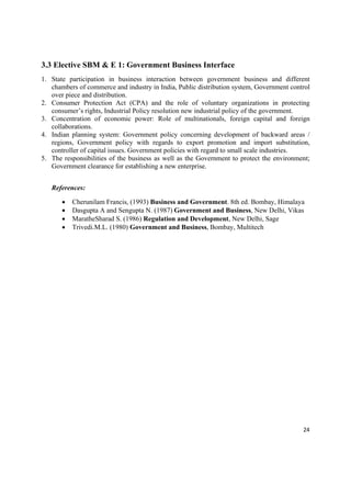 3.3 Elective SBM & E 1: Government Business Interface
1. State participation in business interaction between government business and different
   chambers of commerce and industry in India, Public distribution system, Government control
   over piece and distribution.
2. Consumer Protection Act (CPA) and the role of voluntary organizations in protecting
   consumer’s rights, Industrial Policy resolution new industrial policy of the government.
3. Concentration of economic power: Role of multinationals, foreign capital and foreign
   collaborations.
4. Indian planning system: Government policy concerning development of backward areas /
   regions, Government policy with regards to export promotion and import substitution,
   controller of capital issues. Government policies with regard to small scale industries.
5. The responsibilities of the business as well as the Government to protect the environment;
   Government clearance for establishing a new enterprise.


    References:

          Cherunilam Francis, (1993) Business and Government. 8th ed. Bombay, Himalaya
          Dasgupta A and Sengupta N. (1987) Government and Business, New Delhi, Vikas
          MaratheSharad S. (1986) Regulation and Development, New Delhi, Sage
          Trivedi.M.L. (1980) Government and Business, Bombay, Multitech




                                                                                          24 

 
 