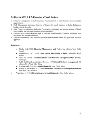 3.5 Elective SBM & E 3: Financing of Small Business
1. Financial Management in small industries: Financial needs of small business- types of capital
   requirements.
2. Cash Management problems: Sources of finance for small business in India, Indigenous
   bankers, public deposits.
3. State Finance corporations, Industrial Cooperatives, adequacy and appropriateness of funds
   from banking and non banking financial intermediaries
4. Monetary policy of the Reserve bank of India for small business, Financial assistance from
   the central and state Governments.
5. Small scale industries and financial allocation and utilization under five year plan- a critical
   appraisal


References:

         Bhalla. K.K (1994) Financial Management and Policy, 2nd edition., New Delhi,
          Anmol
        Bhattacharya. C.C. (1990) Public Sector Enterprises in India, Allahabad, Kitab
          Mahal.
        Desai and Vasant. (1995) Small Scale Industries and Entrepreneurship, Bombay,
          Himalaya.
        Pickle Hal B and Abrahamjon. Royee.L. (1990) Small Business Management, 5th
          edition., New York, John Wiley
        Schumacher E.F., (1990) Small is Beautiful, New Delhi, Rupa,
        Stanley. E and Morsey. R., (1990) Small Scale Industries in Developing Countries,
          New York, McGraw Hill.
      Vepa Ram. N. (1984) How to Success in Small Industries, New Delhi, Vikas,




                                                                                                26 

 
 