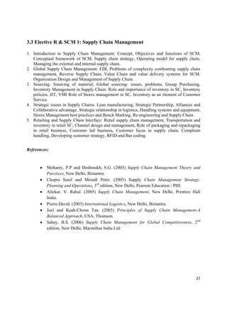 3.3 Elective R & SCM 1: Supply Chain Management

1. Introduction to Supply Chain Management: Concept, Objectives and functions of SCM,
   Conceptual framework of SCM, Supply chain strategy, Operating model for supply chain,
   Managing the external and internal supply chain.
2. Global Supply Chain Management: EDI, Problems of complexity confronting supply chain
   management, Reverse Supply Chain, Value Chain and value delivery systems for SCM.
   Organization Design and Management of Supply Chain.
3. Sourcing: Sourcing of material, Global sourcing- issues, problems, Group Purchasing,
   Inventory Management in Supply Chain: Role and importance of inventory in SC, Inventory
   policies, JIT, VMI Role of Stores management in SC, Inventory as an element of Customer
   Service.
4. Strategic issues in Supply Chains: Lean manufacturing, Strategic Partnership, Alliances and
   Collaborative advantage. Strategic relationship in logistics, Handling systems and equipment,
   Stores Management best practices and Bench Marking. Re-engineering and Supply Chain.
5. Retailing and Supply Chain Interface: Retail supply chain management, Transportation and
   inventory in retail SC, Channel design and management, Role of packaging and repackaging
   in retail business, Customer led business, Customer focus in supply chain, Complaint
   handling, Developing customer strategy, RFID and Bar coding.


References:



          Mohanty, P.P and Deshmukh, S.G. (2005) Supply Chain Management Theory and
           Parctices, New Delhi, Biztantra.
          Chopra Sunil and Meindl Peter. (2003) Supply Chain Management Strategy,
           Planning and Operations, 3rd edition, New Delhi, Pearson Education / PHI.
          Altekar, V. Rahul. (2005) Supply Chain Management, New Delhi, Prentice Hall
           India.
          Pierre David. (2003) International Logistics, New Delhi, Biztantra.
          Joel and Keah-Choon Tan. (2005) Principles of Supply Chain Management-A
           Balanced Approach, USA, Thomson.
          Sahay, B.S. (2006) Supply Chain Management for Global Competitiveness, 2nd
           edition, New Delhi, Macmillan India Ltd.




                                                                                             27 

 
 