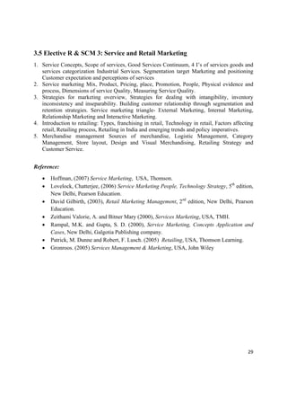 3.5 Elective R & SCM 3: Service and Retail Marketing
1. Service Concepts, Scope of services, Good Services Continuum, 4 I’s of services goods and
   services categorization Industrial Services. Segmentation target Marketing and positioning
   Customer expectation and perceptions of services
2. Service marketing Mix, Product, Pricing, place, Promotion, People, Physical evidence and
   process, Dimensions of service Quality, Measuring Service Quality.
3. Strategies for marketing overview, Strategies for dealing with intangibility, inventory
   inconsistency and inseparability. Building customer relationship through segmentation and
   retention strategies. Service marketing triangle- External Marketing, Internal Marketing,
   Relationship Marketing and Interactive Marketing.
4. Introduction to retailing: Types, franchising in retail, Technology in retail, Factors affecting
   retail, Retailing process, Retailing in India and emerging trends and policy imperatives.
5. Merchandise management Sources of merchandise, Logistic Management, Category
   Management, Store layout, Design and Visual Merchandising, Retailing Strategy and
   Customer Service.


Reference:

       Hoffman, (2007) Service Marketing, USA, Thomson.
       Lovelock, Chatterjee, (2006) Service Marketing People, Technology Strategy, 5th edition,
        New Delhi, Pearson Education.
       David Gilbirth, (2003), Retail Marketing Management, 2nd edition, New Delhi, Pearson
        Education.
       Zeithami Valorie, A. and Bitner Mary (2000), Services Marketing, USA, TMH.
       Rampal, M.K. and Gupta, S. D. (2000), Service Marketing, Concepts Application and
        Cases, New Delhi, Galgotia Publishing company.
       Patrick, M. Dunne and Robert, F. Lusch. (2005) Retailing, USA, Thomson Learning.
       Gronroos. (2005) Services Management & Marketing, USA, John Wiley




                                                                                                29 

 
 
