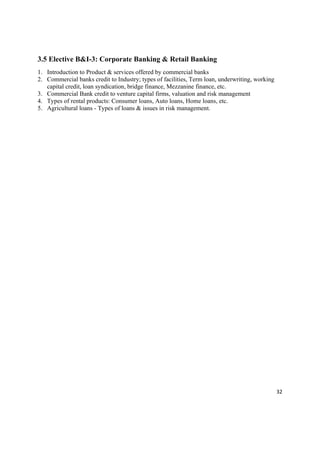 3.5 Elective B&I-3: Corporate Banking & Retail Banking
1. Introduction to Product & services offered by commercial banks
2. Commercial banks credit to Industry; types of facilities, Term loan, underwriting, working
   capital credit, loan syndication, bridge finance, Mezzanine finance, etc.
3. Commercial Bank credit to venture capital firms, valuation and risk management
4. Types of rental products: Consumer loans, Auto loans, Home loans, etc.
5. Agricultural loans - Types of loans & issues in risk management.




                                                                                                32 

 
 