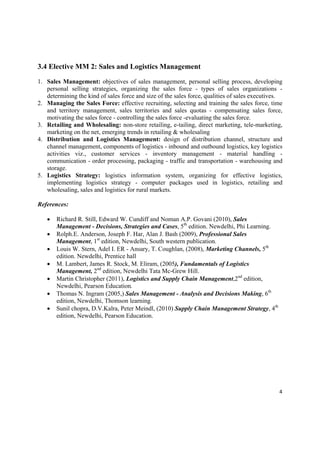 3.4 Elective MM 2: Sales and Logistics Management

1. Sales Management: objectives of sales management, personal selling process, developing
   personal selling strategies, organizing the sales force - types of sales organizations -
   determining the kind of sales force and size of the sales force, qualities of sales executives.
2. Managing the Sales Force: effective recruiting, selecting and training the sales force, time
   and territory management, sales territories and sales quotas - compensating sales force,
   motivating the sales force - controlling the sales force -evaluating the sales force.
3. Retailing and Wholesaling: non-store retailing, e-tailing, direct marketing, tele-marketing,
   marketing on the net, emerging trends in retailing & wholesaling
4. Distribution and Logistics Management: design of distribution channel, structure and
   channel management, components of logistics - inbound and outbound logistics, key logistics
   activities viz., customer services - inventory management - material handling -
   communication - order processing, packaging - traffic and transportation - warehousing and
   storage.
5. Logistics Strategy: logistics information system, organizing for effective logistics,
   implementing logistics strategy - computer packages used in logistics, retailing and
   wholesaling, sales and logistics for rural markets.

References:

       Richard R. Still, Edward W. Cundiff and Noman A.P. Govani (2010), Sales
        Management - Decisions, Strategies and Cases, 5th edition. Newdelhi, Phi Learning.
       Rolph.E. Anderson, Joseph F. Har, Alan J. Bash (2009), Professional Sales
        Management, 1st edition, Newdelhi, South western publication.
       Louis W. Stern, Adel I. ER - Ansary, T. Coughlan, (2008), Marketing Channels, 5th
        edition. Newdelhi, Prentice hall
       M. Lambert, James R. Stock, M. Eliram, (2005), Fundamentals of Logistics
        Management, 2nd edition, Newdelhi Tata Mc-Grew Hill.
       Martin Christopher (2011), Logistics and Supply Chain Management,2nd edition,
        Newdelhi, Pearson Education.
       Thomas N. Ingram (2005,) Sales Management - Analysis and Decisions Making, 6th
        edition, Newdelhi, Thomson learning.
       Sunil chopra, D.V.Kalra, Peter Meindl, (2010) Supply Chain Management Strategy, 4th
        edition, Newdelhi, Pearson Education.




                                                                                                4 

 
 