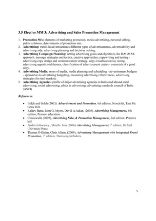 3.5 Elective MM 3: Advertising and Sales Promotion Management

1. Promotion Mix: elements of marketing promotion, media advertising, personal selling,
   public relations, determinants of promotion mix.
2. Advertising: trends in advertisements different types of advertisements, advertisability and
   advertising aids, advertising planning and decision making.
3. Advertising Campaign Planning: setting advertising goals and objectives, the DAGMAR
   approach, message strategies and tactics, creative approaches, copywriting and testing -
   advertising copy design and communication strategy, copy-visualization lay outing,
   advertising appeals and themes, classification of advertisement copies - essentials of a good
   copy.
4. Advertising Media: types of media, media planning and scheduling - advertisement budgets
   - approaches to advertising budgeting, measuring advertising effectiveness, advertising
   strategies for rural markets.
5. Advertising Agencies: profile of major advertising agencies in India and abroad, rural
   advertising, social advertising, ethics in advertising, advertising standards council of India
   (ASCI)

References:

       Belch and Belch (2003), Advertisement and Promotion, 6th edition, Newdelhi, Tata Mc
        Grew Hill.
       Rajeev Batra, John G. Myers, David A.Aaker, (2008). Advertising Management, 5th
        edition, Pearson education.
       Chunawalla (2007), Advertising Sales & Promotion Management, 2nd edition. Prentice
        hall
       Jaishri Jethwaney , Shruthi Jain (2006) Advertising Management,1st edition, Oxford
        University Press
       Thomas O Guinn, Chris Allesn, (2009), Advertising Management with Integrated Brand
        Promotion, 1st edition. Thomson publishers.




                                                                                                5 

 
 