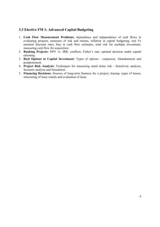 3.3 Elective FM 1: Advanced Capital Budgeting

1. Cash Flow Measurement Problems: dependence and independence of cash flows in
   evaluating projects, measures of risk and returns, inflation in capital budgeting, real Vs
   nominal discount rates, bias in cash flow estimates, total risk for multiple investment,
   measuring cash flow for acquisition.
2. Ranking Projects: NPV vs. IRR, conflicts, Fisher’s rate, optimal decision under capital
   rationing
3. Real Options in Capital Investment: Types of options - expansion, Abandonment and
   postponement.
4. Project Risk Analysis: Techniques for measuring stand alone risk - Sensitivity analysis,
   Scenario analysis and Simulation
5. Financing Decisions: Sources of long-term finances for a project, leasing- types of leases,
   structuring of lease rentals and evaluation of lease.




                                                                                            6 

 
 