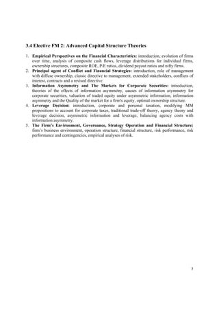 3.4 Elective FM 2: Advanced Capital Structure Theories

1. Empirical Perspectives on the Financial Characteristics: introduction, evolution of firms
   over time, analysis of composite cash flows, leverage distributions for individual firms,
   ownership structures, composite ROE, P/E ratios, dividend payout ratios and nifty firms.
2. Principal agent of Conflict and Financial Strategies: introduction, role of management
   with diffuse ownership, classic directive to management, extended stakeholders, conflicts of
   interest, contracts and a revised directive.
3. Information Asymmetry and The Markets for Corporate Securities: introduction,
   theories of the effects of information asymmetry, causes of information asymmetry for
   corporate securities, valuation of traded equity under asymmetric information, information
   asymmetry and the Quality of the market for a firm's equity, optimal ownership structure.
4. Leverage Decision: introduction, corporate and personal taxation, modifying MM
   propositions to account for corporate taxes, traditional trade-off theory, agency theory and
   leverage decision, asymmetric information and leverage, balancing agency costs with
   information asymmetry.
5. The Firm’s Environment, Governance, Strategy Operation and Financial Structure:
   firm’s business environment, operation structure, financial structure, risk performance, risk
   performance and contingencies, empirical analyses of risk.




                                                                                              7 

 
 