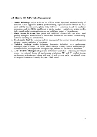 3.5 Elective FM 3: Portfolio Management

1. Market Efficiency: random walk and the efficient market hypothesis, empirical testing of
   Efficient Market Hypothesis (EMH), portfolio theory, capital allocation between the risky
   asset and the risk free asset, optimal risky portfolios - Markowitz model Vs. stochastic
   dominance analysis (SDA), equilibrium in capital markets - capital asset pricing model,
   index models and arbitrage pricing theory and multifactor models of risk and return.
2. Fixed Income Securities: bond prices and yield-bond, characteristics and types, bond
   pricing, bond yield, term structure of interest rate, interest rate risk-interest rate sensitivity,
   duration, convexity and immunization.
3. Fundamental Analysis: economic analysis, industry analysis, company analysis, forecasting
   company earnings, valuation of companies.
4. Technical Analysis: market indicators, forecasting individual stock performance,
   techniques, types of charts, Dow theory, relative strength, contrary opinion, moving average,
   conference index, trading volume, concept of depth, breadth and resilience of the market.
5. Active Portfolio Management: portfolio performance evaluation - measuring investment
   return, conventional theory of performance evaluation, M2 and T2 market timing,
   performance attribution procedures, style analysis and morning star's, risk adjusted rating,
   active portfolio construction using Treynor – Black model.




                                                                                                    8 

 
 