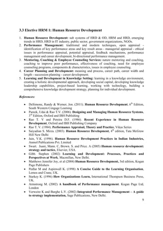 3.3 Elective HRM 1: Human Resource Development

1. Human Resource Development: sub systems of HRD & OD, HRM and HRD, emerging
   trends in HRD, HRD in IT industry, public sector, government organizations, NGOs.
2. Performance Management: traditional and modern techniques, open appraisal -
   identification of key performance areas and key result areas - managerial appraisal - ethical
   issues in performance appraisal, potential appraisal, feedback mechanisms, performance
   management and career development, bi-directional performance management.
3. Mentoring, Coaching & Employee Counseling Services: nature mentoring and coaching,
   coaching to improve poor performance, effectiveness of coaching, need for employee
   counseling programs, components & characteristics, issues in employee counseling.
4. Career Planning and Development: meaning and process, career path, career width and
   length - succession planning - career development.
5. Learning and Development in Knowledge Setting: learning in a knowledge environment,
   creating a holistic developmental approach, developing social capital, developing knowledge
   leadership capabilities, project-based learning, working with technology, building a
   comprehensive knowledge development strategy, planning for individual development.

References:

       DeSimone, Randy & Werner, Jon. (2011). Human Resource Development, 6th Edition,
        South Western Cengage Learning
       Pareek, Udai & Rao T.V. (2006). Designing and Managing Human Resource Systems,
        3rd Edition, Oxford and IBH Publishing
       Rao T. V and Pereira D.F. (1986). Recent Experience in Human Resource
        Development, Oxford and IBH Publishing Company
       Rao T. V. (1984). Performance Appraisal, Theory and Practice, Vikas Series
       Saiyadian S. Mirza. (2003). Human Resource Development, 4th edition, Tata McGraw
        Hill New Delhi
       Jain, V.K. (1996). Human Resource Development Practices in Indian Industries,
        Anmol Publications Pvt. Limited
       Swart. Juani, Mann. C, Brown. S. and Price. A (2005) Human resource development:
        strategy and tactics, Elsevier, USA.
       Gibb. Stephen (2002) Learning and Development: Processes, Practices and
        Perspectives at Work, Macmillan, New Delhi.
       Matthews Jennifer Joy, et al (2004) Human Resource Development, 3rd edition, Kogan
        Page Publishers
       Pedlar M and Aspinwall K. (1998) A Concise Guide to the Learning Organisation,
        Lemos and Crane, UK.
       Starkey K. (1996) How Organizations Learn, International Thompson Business Press,
        UK.
       Armstrong M. (2002) A handbook of Performance management. Kogan Page Ltd,
        London
       Verweire K and Burghe L.V. (2002) Integrated Performance Management – A guide
        to strategy implementation, Sage Publications, New Delhi.
                                                                                              9 

 
 