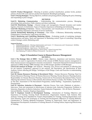 Unit-IV: Product Management - Meaning of product, product classification, product levels, product
policies, Product life cycle and new product development, Branding & packaging.
Unit-V: Pricing Strategies - Pricing objectives, methods and pricing policies; adopting the price; Initiating
and responding to price changes.
                                                SECTION B
Unit-VI: Marketing Communication - Understanding the communication process, Managing
advertising; Sales promotion, Public relations and direct marketing.
Unit-VII: Distribution Strategy - Channel design and management, Channel dynamics and market
logistics, Channels of distribution, Types of channels, Importance of Retailing and wholesaling.
Unit-VIII: Marketing of Services - Nature, Characteristics and Classification of services, Strategies in
service marketing, Importance and future of service marketing.
Unit-IX: Relationship Marketing & E-business - New issues – E-Business, Relationship marketing;
Globalization, Consumerism, Legal issues and ethics.
Unit-X: Monitoring and Controlling Marketing Efforts - Evaluating results of marketing strategies
implementation and plans, Need and importance of Marketing control, Types of controlling- Operating
control, Strategic control, Marketing audit.

Suggested Readings
    1. Marketing Management – Planning, Implementation and Control – V. S. Ramaswamy and S. Namakumari - McMillan
    2. Marketing Management - P. Kotler - Prentice Hall Inc
    3. Marketing Management – Rajan Saxena - Tata McGraw-Hill
    4. Introduction to Marketing Management by Adrian Palmer – Oxford University Press.
    5. Basic Marketing 15th edition by William D Perreault R, - Tata McGraw-Hill


                Paper 3: Foundation Course in Human Resource Management
                                               SECTION A
Unit I: The Strategic Role of HRM - Nature, scope, objectives, importance and functions, Human
resource as an asset in organization, Evolution of the concept of HRM, Human resource management in
India; human resource management in dynamic environment – External & Internal Environment Systems
approach to HRM, Strategic HRM, Strategic roles of HR manager, Qualities of HR Manager.
Unit II: Job Analysis & Design - Job Analysis – Meaning, Uses, Process and methods of collecting data
for job analysis, Competency approach to job analysis, Job Description, Job Specifications & Role
Analysis, Factors affecting Job Design, Techniques of Job Design, Cases and Exercises in understanding
Job Analysis.
Unit III: Human Resources Planning & Recruitment Policy - Human Resources Planning; Need for
Human Resources Planning; Process of Human Resources Planning; Human Resource Planning System;
Responsibility for Human Resource Planning. Framework for Procurement; Recruitment Policy; Factors
Affecting Recruitment; Sources of Recruitment; Recruitment Practice in India; The Problem of The ‗Sons
of The Soil‘; Assessment of The Recruitment Programme, Global Staffing – Expatriation, Inpatriation ,
Flexpatriation.
Unit IV: Selection, Induction & Placement - Selection Process, New tools /Methods of selection –
Interviews, Tests and assessment of effectiveness of selection tools. Induction Programme, Problems in
Induction, Requisites of effective Induction, Typical Induction Programme – Do‘s & Don‘ts, Placement –
Internal Mobility, Transfers, Employee Separations.
Unit V: Employee Growth & Development Training - Introduction of Training; Objectives and
Importance of Training; Training Needs Identification. Organization Analysis; Task Analysis; Man
Analysis; Training Areas Identified by Trainers; Responsibility for Training; Training Organization; Lead
Time Planning; Types and Techniques of Training and Development; Objectives of Training Methods;
Classification of Training Methods/Techniques; Training by Supervisors; Need and Importance of
Management Development; Evaluation of Training; Reasons of Training Failure; Improving Effectiveness
of Training.




                                                                                                                    14
 