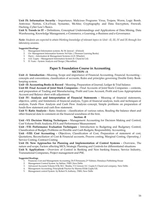 Unit IX: Information Security - Importance, Malicious Programs: Virus, Trojans, Worm, Logic Bomb,
Antivirus: Norton, CA-eTrust, Symantec, McAfee; Cryptography and Data Encryption, Firewall,
Hacking, Cyber Law‘s Basics.
Unit X: Trends in IT – Definitions, Conceptual Understandings and Applications of Data Mining, Data
Warehousing, Knowledge Management, e-Commerce, e-Learning, e-Business and e-Governance.

Note: Students are expected to attain Working knowledge of relevant topics in Unit –II, III, IV and IX through live
laboratory sessions.
Suggested Readings:
    1. Management Information systems. By M. Jaiswal – (Oxford)
    2. Oz- Management Information Systems 3rd Edn. ( Thomson Learning Books)
    3. Harry – Information & Management Systems (A.H. Wheeler)
    4. A.K. Gupta - Management Information System (S. Chand & Col)
    5. D. Yeats – System Analysis and Design ( Macmillan)


                              Paper 5: Foundation Course in Accounting
                                                 SECTION –A
Unit –I: Introduction - Meaning, Scope and importance of Financial Accounting. Financial Accounting -
concepts and conventions, classification of accounts, Rules and principles governing Double Entry Book-
keeping system.
Unit –II: Accounting Books & Record - Meaning, Preparation of Journal, Ledger & Trial balance.
Unit III: Final Account of Joint Stock Companies - Final Accounts of Joint Stock Companies – contents,
and preparation of Trading and Manufacturing, Profit and Loss Account, Profit and Loss Appropriation
Account and Balance sheet with adjustment.
Unit IV: Analysis and Interpretation of Financial Statements - Meaning of financial statements,
objective, utility and limitations of financial analysis, Types of financial analysis, tools and techniques of
analysis, Funds Flow Analysis and Cash Flow Analysis:-concept, Simple problems on preparation of
funds flow statement and cash flow statement.
Unit V: Ratio Analysis - Ratio Analysis - classification of various ratios, Reading the balance sheet and
other financial data to comment on the financial soundness of the firm.
                                                  Section -B
Unit –VI: Decision Making Techniques - Management Accounting for Decision Making and Control;
Cost Volume Profit Analysis; EVA and Performance Measurement.
Unit –VII: Performance Evaluation Techniques - Introduction to Budgeting and Budgetary Control;
Classification of Budget; Problems on Flexible and Cash Budgets; Responsibility Accounting.
Unit –VIII: Cost Accounting - Objectives, Classification of Cost, Preparation of statement of cost,
Quotations, Reconciliation of Cost & Financial accounts, Process costing, Marginal Costing, Operating /
Service Costing, Contract Costing
Unit IX: New Approaches for Planning and Implementation of Control Systems - Overview, The
nature and scope, Factors affecting MCS, Strategic Planning and Controls for differentiated situations
Unit X: Applications - Overview of Control in Banking and Non banking finance, Service Industry,
Transnational Companies, Project management and PSE.
Suggested Readings
    1. Financial, Cost and Management Accounting, Dr.P.Periasamy,2nd Edition, Himalaya Publishing House
    2. Management Control System by Sekhar, TMH ,New Delhi
    3. Advanced Accounts Volume II By M.C. Shukla, T.S. Grewal, S.C. Gupta S. Chand and company, New Delhi.
    4. Management Accounting, Principles& Practice by Sharma R.K& Gupta S.K.
    5. Management control System by Robert N.Anthony, TMH, New Delhi




                                                                                                                16
 