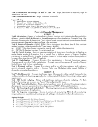 Unit IX: Information Technology Act 2000 & Cyber Law - Scope, Provisions & overview; Right to
Information Act 2005.
Unit X: Consumer Protection Act - Scope, Provisions & overview.
Suggested Readings
    1. Bare Acts- Govt. or Private publication
    2. Mercantile Law – Shukla – 30th Ed. – S. Chand & Co.
    3. Business Law- N. D. Kapoor – S. Chand & Co.
    4. Company Law – Singh Avtar, 11th Ed., Estern Book Co., Lukhnow
    5. Business Law – M. C. Kuchhal, 2nd Ed., Vikas Publication House, New Delhi


                                      Paper – 8: Financial Management
                                                SECTION – A
Unit I: Introduction - Concept of business finance, finance function, scope, organization, Responsibilities
of finance executive, Goals & objectives of financial management, Functional areas; Concept of time value
of money, Compounding & discounting; Future value of single amount & annuity, present value of single
amount & annuity; Practical application of time value technique.
Unit II: Sources of financing - LONG TERM: shares, debentures, term loans, lease & hire purchase,
retained earnings, public deposits, bonds (Types, features & utility)
(a)    SHORT TERM: bank finance, commercial paper & trade credit & bills discounting
(b) INTERNAL: Retained earnings, Depreciation policies.
Unit III: Capital structure - Concept, meaning, principles & importance. Introduction to Trading on
equity, Capital gearing & leveraging, Cost of capital, Cost of different sources of finance, Weighted
average cost of capital, Theories of capital structure, concept of optimal capital structure, Computation of
leverages, Cost of capital and EBIT-EPS analysis.
Unit IV: Capitalization - Concept, Theories, Over capitalisation – Concept, Symptoms, causes,
Consequences & remedies, Under capitalisation - Concept, causes, Consequences & remedies, Watered
Stock, Watered stock Vs Over capitalisation.
Unit V: Dividend policies - Concept, determinants and factors affecting, relevance and irrelevance
concept, dividend valuation models – Gordon, Walter and Modigliani-Miller models Stability of
dividends – concept and significance.
                                                SECTION – B
Unit VI: Working capital - Concept, significance, types. Adequacy of working capital, Factors affecting
working capital needs, Financing approaches for working capital, Methods of forecasting working capital
requirements.
Unit – VII: Capital budgeting - Nature and significance, techniques of capital budgeting –Pay Back
Method, Accounting rate of return, Net Present Value and profitability index.
Unit – VIII: Financial institutions - Need, structure, policies, norms & schemes; Financing procedures,
changing role of project appraisal; Overview of operations of NBFC‘s & Financial Institutions.
Unit – IX: Financing of small scale industry - Meaning, importance, growth of SSIs, Special financing
needs and sources, issues & implications.
Unit – X: Corporate restructuring - Reasons & drivers of restructuring, Methods of restructuring-
mergers, takeovers, acquisitions, divesting, spin-off, split ups, privatization, buyback & joint ventures.
Suggested Readings:
  1. Financial Management by Ravi Kishore, Taxmann‘s.
  2. Financial Management by S. M. Inamdar, Everest Publishing house, 12th Edition 2004.
  3. Financial Management by Sharma & Gupta , Kalyani Publishers.
  4. Financial Management by R.M. Srivastav, Kalyani Publishers.
  5. Financial Accounting for Management by P. Shah- Pub, by Oxford




                                                                                                         18
 