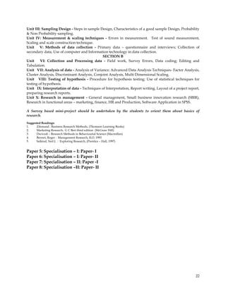 Unit III: Sampling Design - Steps in sample Design, Characteristics of a good sample Design, Probability
& Non Probability sampling.
Unit IV: Measurement & scaling techniques - Errors in measurement. Test of sound measurement,
Scaling and scale construction technique.
Unit V: Methods of data collection - Primary data – questionnaire and interviews; Collection of
secondary data; Use of computer and Information technology in data collection.
                                               SECTION B
Unit     VI: Collection and Processing data - Field work, Survey Errors, Data coding; Editing and
Tabulation.
Unit VII: Analysis of data - Analysis of Variance; Advanced Data Analysis Techniques- Factor Analysis,
Cluster Analysis, Discriminant Analysis, Conjoint Analysis, Multi Dimensional Scaling.
Unit VIII: Testing of hypothesis - Procedure for hypothesis testing; Use of statistical techniques for
testing of hypothesis.
Unit IX: Interpretation of data - Techniques of Interpretation, Report writing, Layout of a project report,
preparing research reports.
Unit X: Research in management - General management, Small business innovation research (SBIR),
Research in functional areas – marketing, finance, HR and Production, Software Application in SPSS.

A Survey based mini-project should be undertaken by the students to orient them about basics of
research.

Suggested Readings:
1.    Zikmund : Business Research Methods, (Thomson Learning Books)
2.    Marketing Research, G C Beri third edition (McGraw Hill)
3.    Dwivedi – Research Methods in Behaviourial Science (Macmillan)
4.    Bennet, Roger : Management Research, ILO, 1993
5.    Salkind, Neil J. : Exploring Research, (Prentice – Hall, 1997)


Paper 5: Specialisation – I: Paper- I
Paper 6: Specialisation – I: Paper- II
Paper 7: Specialisation – II: Paper -I
Paper 8: Specialisation –II: Paper- II




                                                                                                        22
 