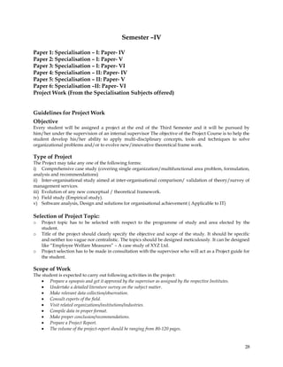 Semester –IV

Paper 1: Specialisation – I: Paper- IV
Paper 2: Specialisation – I: Paper- V
Paper 3: Specialisation – I: Paper- VI
Paper 4: Specialisation – II: Paper- IV
Paper 5: Specialisation – II: Paper- V
Paper 6: Specialisation –II: Paper- VI
Project Work (From the Specialisation Subjects offered)


Guidelines for Project Work
Objective
Every student will be assigned a project at the end of the Third Semester and it will be pursued by
him/her under the supervision of an internal supervisor The objective of the Project Course is to help the
student develop his/her ability to apply multi-disciplinary concepts, tools and techniques to solve
organizational problems and/or to evolve new/innovative theoretical frame work.

Type of Project
The Project may take any one of the following forms:
i) Comprehensive case study (covering single organization/multifunctional area problem, formulation,
analysis and recommendations)
ii) Inter-organisational study aimed at inter-organisational comparison/ validation of theory/survey of
management services.
iii) Evolution of any new conceptual / theoretical framework.
iv) Field study (Empirical study).
v) Software analysis, Design and solutions for organisational achievement ( Applicable to IT)

Selection of Project Topic:
o   Project topic has to be selected with respect to the programme of study and area elected by the
    student.
o   Title of the project should clearly specify the objective and scope of the study. It should be specific
    and neither too vague nor centralistic. The topics should be designed meticulously. It can be designed
    like ―Employee Welfare Measures‖ – A case study of XYZ Ltd.
o   Project selection has to be made in consultation with the supervisor who will act as a Project guide for
    the student.

Scope of Work
The student is expected to carry out following activities in the project:
        Prepare a synopsis and get it approved by the supervisor as assigned by the respective Institutes.
        Undertake a detailed literature survey on the subject matter.
        Make relevant data collection/observation.
        Consult experts of the field.
        Visit related organizations/institutions/industries.
        Compile data in proper format.
        Make proper conclusion/recommendations.
        Prepare a Project Report.
        The volume of the project-report should be ranging from 80-120 pages.


                                                                                                             28
 