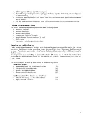 Obtain approval of Project Report by project guide
        Submit four copies hard copies and one soft copy of the Project Report at the Institute, which shall forward
        it to the University.
        Submission of the Project Report shall be prior to the date of the commencement of the Examinations for the
        Fourth Semester.
        The date of the submission of the project report will be communicated to the Institutes by the University.

General Format of the Report
The project report should preferably be written in the following format:
        Executive Summary
        Introduction to topic
        Research Methodology
        Analysis and Findings of the study
        Conclusions and Recommendations of the study
        Bibliography
        Appendices – to include questionnaire, if any

Examination and Evaluation
Project is to be treated as a paper of study of the Fourth semester comprising of 200 marks. The external
assessment shall be done on the basis of the project report and Viva Voce. The student shall be required
to make a Presentation & appear for a Viva Voce to the External Supervisor who would be appointed by
the University.
The Project shall be evaluated by an External faculty for 200 marks and of which 100 marks will be
allocated to the Written Report Content and Presentation and 100 marks for Presentation, Viva Voce and
Open Defense.

The evaluation shall be made by the examiner on the following criteria:
    For Written Report:
        Relevance of topic and the study undertaken               30%
        Theoretical depth and support                             20%
        Quality of work undertaken                                30%
        Preparation of Project Report                             20%

    For Presentation, Open Defense and Viva Voce:
        Overall Personality And Presentation Skills                      50%
        Open Defense & Viva-Voce                                         50%




                                                                                                                 29
 
