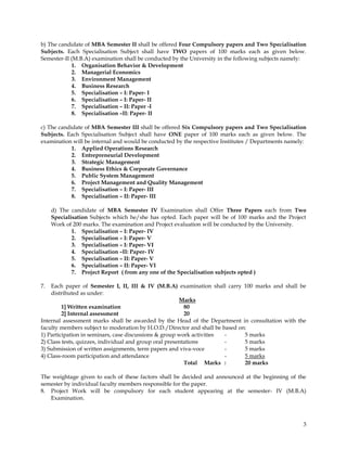 b) The candidate of MBA Semester II shall be offered Four Compulsory papers and Two Specialisation
Subjects. Each Specialisation Subject shall have TWO papers of 100 marks each as given below.
Semester-II (M.B.A) examination shall be conducted by the University in the following subjects namely:
            1. Organisation Behavior & Development
            2. Managerial Economics
            3. Environment Management
            4. Business Research
            5. Specialisation – I: Paper- I
            6. Specialisation – I: Paper- II
            7. Specialisation – II: Paper -I
            8. Specialisation –II: Paper- II

c) The candidate of MBA Semester III shall be offered Six Compulsory papers and Two Specialisation
Subjects. Each Specialisation Subject shall have ONE paper of 100 marks each as given below. The
examination will be internal and would be conducted by the respective Institutes / Departments namely:
            1. Applied Operations Research
            2. Entrepreneurial Development
            3. Strategic Management
            4. Business Ethics & Corporate Governance
            5. Public System Management
            6. Project Management and Quality Management
            7. Specialisation – I: Paper- III
            8. Specialisation – II: Paper- III

     d) The candidate of MBA Semester IV Examination shall Offer Three Papers each from Two
     Specialisation Subjects which he/she has opted. Each paper will be of 100 marks and the Project
     Work of 200 marks. The examination and Project evaluation will be conducted by the University.
             1. Specialisation – I: Paper- IV
             2. Specialisation – I: Paper- V
             3. Specialisation – I: Paper- VI
             4. Specialisation –II: Paper- IV
             5. Specialisation – II: Paper- V
             6. Specialisation – II: Paper- VI
             7. Project Report ( from any one of the Specialisation subjects opted )

7.  Each paper of Semester I, II, III & IV (M.B.A) examination shall carry 100 marks and shall be
    distributed as under:
                                                        Marks
         1] Written examination                           80
         2] Internal assessment                           20
Internal assessment marks shall be awarded by the Head of the Department in consultation with the
faculty members subject to moderation by H.O.D./Director and shall be based on:
1) Participation in seminars, case discussions & group work activities -      5 marks
2) Class tests, quizzes, individual and group oral presentations       -      5 marks
3) Submission of written assignments, term papers and viva-voce        -      5 marks
4) Class-room participation and attendance                             -      5 marks
                                                          Total Marks :       20 marks

The weightage given to each of these factors shall be decided and announced at the beginning of the
semester by individual faculty members responsible for the paper.
8. Project Work will be compulsory for each student appearing at the semester- IV (M.B.A)
   Examination.



                                                                                                    3
 