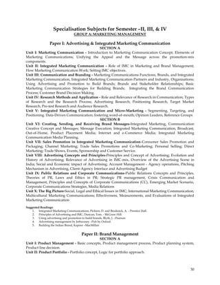 Specialisation Subjects for Semester –II, III, & IV
                                   GROUP A: MARKETING MANAGEMENT

                 Paper I: Advertising & Integrated Marketing Communication
                                              SECTION A
Unit I: Marketing Communication - Introduction to Marketing Communication Concept; Elements of
Marketing Communications; Unifying the Appeal and the Message across the promotion-mix
components.
Unit II: Integrated Marketing Communication - Role of IMC in Marketing and Brand Management;
How Marketing Communication Work; Setting IMC objectives.
Unit III: Communication and Branding - Marketing Communications Functions, Brands, and Integrated
Marketing Communication, Integrated Marketing Communication Partners and Industry, Organisations;
Using Advertising and Promotion to Build Brands; Brands and Stakeholder Relationships; Basic
Marketing Communication Strategies for Building Brands; Integrating the Brand Communication
Process; Customer Brand Decision Making.
Unit IV: Research Methods and Application - Role and Relevance of Research in Communication; Types
of Research and the Research Process; Advertising Research; Positioning Research, Target Market
Research, Pre-test Research and Audience Research.
Unit V: Integrated Marketing Communication and Micro-Marketing - Segmenting, Targeting, and
Positioning. Data-Driven Communication; fostering word-of-mouth; Opinion Leaders, Reference Groups
                                              SECTION B
Unit VI: Creating, Sending, and Receiving Brand Messages-Integrated Marketing, Communication
Creative Concept and Messages; Message Execution; Integrated Marketing Communication, Broadcast,
Out-of-Home, Product Placement Media; Internet and e-Commerce Media; Integrated Marketing
Communication Media Planning.
Unit VII: Sales Promotion in Integrated Marketing Communication-Consumer Sales Promotion and
Packaging; Channel Marketing; Trade Sales Promotions and Co-Marketing; Personal Selling; Direct
Marketing; Trade Shows, Events, Sponsorship and Customer Service.
Unit VIII: Advertising Concepts and Principles-Principles and Concept of Advertising; Evolution and
History of Advertising; Relevance of Advertising in IMC-mix, Overview of the Advertising Scene in
India; Social and Economic impact of Advertising; Account Management - Agency operations, Pitching
Mechanism in Advertising, Client-Agency Interface and Advertising Budget
Unit IX: Public Relations and Corporate Communications-Public Relations Concepts and Principles,
Theories of PR, Laws and Ethics in PR; Strategic PR management, Crisis Communication and
Management, Principles and Concepts of Corporate Communications (CC), Emerging Market Scenario,
Corporate Communications Strategies, Media Relations
Unit X: The Big Picture-Social, Legal and Ethical Issues in IMC; International Marketing Communication;
Multicultural Marketing Communications; Effectiveness, Measurements, and Evaluations of Integrated
Marketing Communication

Suggested Readings:
    1. Integrated Marketing Communications, Pickton, D. and Broderick, A. - Prentice Hall.
    2. Principles of Advertising and IMC, Duncan, Tom. - McGraw Hill.
    3. Using advertising and promotion to build brands, Blyth, J. –Pearson
    4. Advertising management by Jethwaney –Pub by Oxford.
    5. Building the Indian Brand, Kapoor –MacMillan


                                         Paper II: Brand Management
                                                SECTION A
Unit I: Product Management - Basic concepts, Product management process, Product planning system,
Product line decision.
Unit II: Product Portfolio - Portfolio concept, Logic for portfolio approach.



                                                                                                    30
 