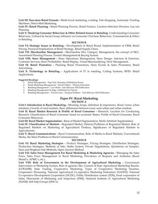 Unit III: Non-store Retail Formats - Multi-Level marketing, e-tailing, Tele-shopping, Automatic Vending
Machines, Direct Mail Marketing.
Unit IV: Retail Planning - Retail Planning Process, Retail Finance, Location Selection Decision, Lay-out
Planning.
Unit V: Studying Consumer Behaviour & Other Related Issues in Retailing -Understanding Consumer
Behaviour, Cultural & Social Group influence on Consumer Purchase Behaviour, Consumerism & Ethics
in Retailing.
                                                 SECTION B
Unit VI: Strategic Issues in Retailing - Development of Retail Brand, Implementation of CRM, Retail
Pricing, Financial Implications of Retail Strategy, Retail Supply Chain.
Unit VII: Merchandise Management - Merchandise Mix, Category Management, the concept of SKU,
Assortment Planning Process, Vendor Management & Buying System.
Unit VIII: Store Management - Store Operations Management, Store Design- Interiors & Exteriors,
Customer Services, Store Profitability, Retail Display, Visual Merchandising, Floor Management.
Unit IX: Retail Promotion - Planning Retail Promotions, Store Events & Sales Promotion, Retail
Advertising.
Unit X: Technology in Retailing - Applications of IT in retailing, Coding Systems, RFID- Retail
Applications.

Suggested Readings:
    1. Retail Management – Suja Nair, Himalaya Publishing House.
    2. Retail Marketing Management – David Gilbert – Pearson Education.
    3. Retailing Management – Levi Weitz- Tata McGraw Hill Publication
    4. Retailing Management by Bajaj –Published by Oxford.
    5. Retailing Management – Text & Cases – Swapna Pradhan - Tata McGraw Hill Publication

                                         Paper IV: Rural Marketing
                                              SECTION A
Unit I: Introduction to Rural Marketing - Meaning, Scope, definition & importance, Rural versus urban
mindsets, Growth of rural markets, Basic differences between rural, semi urban and urban markets.
Unit II: Rural Market Research & Profile of Rural Consumer - Research, Location for Conducting
Research, Classification of Rural Consumer based on economic Status, Profile of Rural Consumer, Rural
Consumer Behaviour.
Unit III: Rural Market Segmentation - Basis of Market Segmentation, Multi-Attribute Segmentation.
Unit IV: Classification of Markets - Regulated Market, Defects/Problems of Regulated Market, Role of
Regulated Markets on Marketing of Agricultural Produce, Significance of Regulated Markets to
Agriculturists.
Unit V: Rural Communications - Rural Communication, Role of Media in Rural Markets, Conventional
Media, the Main Problems in Rural Communication.
                                               SECTION B
Unit VI: Rural Marketing Strategies - Product Strategies, Pricing Strategies, Distribution Strategies,
Production Strategies, Methods of Sale, Hatha System, Private Negotiations, Quotations on Samples,
Dara and Moghum Sale Methods, Open Auction Method.
Unit VII: Sales Force Management For Rural Marketing & Marketing Agencies - Managing the Sales
Force, Sales Force Management in Rural Marketing, Prevalence of Beoparis and Arahatias (Rural
Mandi‘s, APMC‘s, etc.).
Unit VIII: Role of Government in the Development of Agricultural Marketing - Government
Intervention in Marketing System, Role of agencies like, Council of State Agricultural Marketing Boards,
(COSAMB), State Trading, Cooperative Marketing, Types of Cooperative Marketing Societies,
Cooperative Processing, National Agricultural Co-operative Marketing Federation (NAFED), National
Co-operative Development Corporation (NCDC), Public Distribution system (PDS), Food corporation of
India, Directorate of Marketing and Inspection (DMI), National Institute of Agricultural Marketing
(NIAM), Self help Groups (SHG‘s).



                                                                                                     32
 