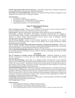Unit IX: Agricultural Credit and Crop Insurance - Agricultural Credit Policy, Institutional Agreements
for Agricultural Credit, Crop Insurance, Agricultural Insurance.
Unit X: Role of IT in Rural Marketing - Infrastructure, Importance & Scope, Modern techniques for rural
distribution. Case Study of ITC‘s ―e-choupal‖ Initiative
Suggested Readings
    1. Rural marketing – Rajagopal
    2. New perspectives on rural marketing – Ramkishen Y
    3. Rural Marketing in India – K S Habeeb Rahman (Himalaya Publishing)
    4. Rural Marketing in India by R. V. Bedi, (Himalaya Publishing)
    5. Integrated Rural Development – R. C. Arora (S. Chand & Co.)


                                       Paper V: Marketing Of Services
                                                 SECTION A
Unit I: Concept of services - What is services, Reasons for the growth of service economy, Goods Vs
Services, Competitive trend in new millennium, Future of service sector.
Unit II: Service - Nature & characteristics and strategies, Characteristics of services, Intangibility,
Inseparability, Variability, Perishability, Heterogeneity, Ownership, Marketing Mix and strategies in
Service Marketing, Product decisions, pricing strategies, Promotion of services, Placing or Distribution
methods of services, People Physical Evidence, Process, Service vision & Strategies: Includes
Advertisements, Branding, Packaging of Services.
Unit III: Service Quality - Impact of service Quality, Approaches to service Quality, Ten original
dimensions of Service Quality, How to improve service Quality, Service quality information systems,
Benchmarking and certification.
Unit IV: Service Consumer Behavior/Customer Retention & Relationship Marketing - CB-Services,
Facts & Importance of CB in services, Evolution of Relationship Marketing, Enhancement of Internal &
External relationships, Customer Retention (Operations, Delivery System).
Unit V: International Marketing of Services - Elements of Global Transnational, International Branding
& Advertising, Industry Globalization drivers, Problems connected to Marketing, 10-P models of Global
Strategies Management.
                                                 SECTION B
Unit VI: Elements of customer services and identifying them - Marketing challenges in services
business; Classification of services; End user, Profit orientation, Services tangibility, People based
services, Expertise.
Unit VII: Rural Marketing - Rural India as an untapped market, Characteristics of rural marketing
(Large in size, Scattered, Seasonal, Irregular demand, Backwardness, Low exposure to modern world etc.)
Product mix for rural market – Marketing of manufactured consumer goods as well agricultural inputs in
rural market; Pricing strategy according to economic backwardness & other influences in rural areas;
Physical distribution & problem of poor infrastructure
Unit VIII: Marketing of Services - Marketing of Insurance & Banking Services, Concepts of Insurance &
Banking Services , Marketing mix of Insurance & banking services, Insurance & bank marketing in Indian
perspective, Marketing of Hotel & Tourism Services, Concept of Hotel & Tourism Services; Market mix of
Hotel & Tourism services, Hotel & Tourism marketing in Indian perspective; Marketing of Transport and
Consultancy Marketing- Introduction, Concept, Users, Consumer Profile, Marketing Mix elements for
marketing of Transport and Consultancy Marketing.
Unit IX: Role of IT in Services- Introduction to ITES (Captive / Third Party BPO‘s and KPO‘s) and CRM
(e-CRM, CRM in Banking and Financial Services)
Unit X: Legal issues- Taxation

Suggested Readings
    1. Services management & Marketing – D.Balajee -S.Chand and company
    2. Services Marketing by Govind Apte Jha –Publisher: Oxford university Press.
    3. Services Marketing by S.M.Jha –Publisher Himalaya Publishing Company.
    4. Services Marketing integrating customer Focus acrbyoss the firm by Valarie A. Zeithaml –Publisher: McGraw Hill.




                                                                                                                         33
 