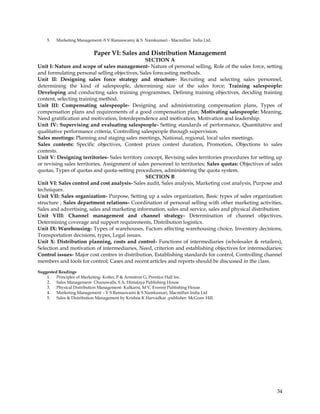 5.   Marketing Management:-S V Ramaswamy & S Namkumari - Macmillan India Ltd.


                           Paper VI: Sales and Distribution Management
                                                SECTION A
Unit I: Nature and scope of sales management- Nature of personal selling, Role of the sales force, setting
and formulating personal selling objectives, Sales forecasting methods.
Unit II: Designing sales force strategy and structure- Recruiting and selecting sales personnel,
determining the kind of salespeople, determining size of the sales force; Training salespeople:
Developing and conducting sales training programmes, Defining training objectives, deciding training
content, selecting training method.
Unit III: Compensating salespeople- Designing and administrating compensation plans, Types of
compensation plans and requirements of a good compensation plan; Motivating salespeople: Meaning,
Need gratification and motivation, Interdependence and motivation, Motivation and leadership.
Unit IV: Supervising and evaluating salespeople- Setting standards of performance, Quantitative and
qualitative performance criteria, Controlling salespeople through supervision.
Sales meetings: Planning and staging sales meetings, National, regional, local sales meetings.
Sales contests: Specific objectives, Contest prizes contest duration, Promotion, Objections to sales
contests.
Unit V: Designing territories- Sales territory concept, Revising sales territories procedures for setting up
or revising sales territories, Assignment of sales personnel to territories; Sales quotas: Objectives of sales
quotas, Types of quotas and quota-setting procedures, administering the quota system.
                                                SECTION B
Unit VI: Sales control and cost analysis- Sales audit, Sales analysis, Marketing cost analysis, Purpose and
techniques.
Unit VII: Sales organization- Purpose, Setting up a sales organization, Basic types of sales organization
structure ; Sales department relations- Coordination of personal selling with other marketing activities,
Sales and advertising, sales and marketing information, sales and service, sales and physical distribution.
Unit VIII: Channel management and channel strategy- Determination of channel objectives,
Determining coverage and support requirements, Distribution logistics.
Unit IX: Warehousing- Types of warehouses, Factors affecting warehousing choice, Inventory decisions,
Transportation decisions, types, Legal issues.
Unit X: Distribution planning, costs and control- Functions of intermediaries (wholesaler & retailers),
Selection and motivation of intermediaries, Need, criterion and establishing objectives for intermediaries;
Control issues- Major cost centres in distribution, Establishing standards for control, Controlling channel
members and tools for control; Cases and recent articles and reports should be discussed in the class.

Suggested Readings
    1. Principles of Marketing- Kotler, P & Armstron G, Prentice Hall Inc.
    2. Sales Management- Chunawalls, S A, Himalaya Publishing House
    3. Physical Distribution Management- Kulkarni, M V, Everest Publishing House
    4. Marketing Management – V S Ramaswami & S Namkumari, Macmillan India Ltd
    5. Sales & Distribution Management by Krishna K Harvadkar -publisher: McGraw Hill.




                                                                                                           34
 