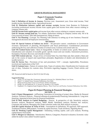GROUP B: FINANCIAL MANAGEMENT

                                          Paper I: Corporate Taxation
                                                SECTION A
Unit I: Definition of Income & Assesse, Previous year, Assessment year, Gross total income, Total
taxable income, Residential status, Agricultural income.
Unit II: Distinction between capital and revenue receipts; Income from Business & Profession
(excluding professional income) Income from capital gains and income from other sources relating to
company assesse only.
Unit III: Income from capital gains and income from other sources relating to company assesse only.
Unit IV: Income exempt from tax, Tax rebates, Deductions relating to company assesse only. Set of &
Carry forward of losses, TDS, Self assessment tax, Filing of return.
Unit V: Tax Planning - Concept, Tax Planning with reference to setting up of new business, Financial
management decisions & Employees remuneration.
                                                SECTION B
Unit VI: Special features of Indirect tax levies - All pervasive nature, contribution to Government
revenues; instruments of planning, Development and fiscal performance; Constitutional provisions
authorizing the levy and collection of duties of central excise, Customs and central sales tax.
Unit VII: Central Excise Laws - Basis of chargeability of duties of central excise- goods, Manufacture,
Classification and valuation of excisable goods- specific issues and case studies; Assessment procedure,
Exemption, Payment, Recovery and refunds of duties.
Unit VIII: Central sales tax - Scope of levy of Central Sales Tax; Inter-State sale, Sale outside a State and
sale in the course of import and export-basic principles; Registration of dealers and determination of
taxable turnover.
Unit IX: Service Tax - Provisions of law and procedures; VAT – concept, Applicability, Procedures
involved and implications of the VAT.
Unit X: Customs Laws - Nature of customs duty, Types of customs duty, Classification for Customs and
rate of duty, Valuation for customs duty, Provisions regarding baggage, Courier, Postal articles and
stores.

NB: Numerical shall be based on Unit II & Unit III only.

Suggested Readings:
    1. Ahuja, G. K. & Gupta, Ravi, Systematic Approach to Income Tax. Allahabad, Bharat Law House.
    2. Datey V. S.: Indirect Taxes, Taxmann Publications, New Delhi
    3. Bhagwati Prasad, Direct Taxes Law & Practice, Wishwa Prakashan.
    4. Kanga, J. B. and Palkhivala, N. A., Income Tax, Bombay, N. M. Tripathi.
    5. Singhania V. K., Singhania Kapil, Singhania Monica, : Direct Taxes Law and Practice, Taxmann Publications, New Delhi.


                           Paper II: Project Planning & Financial Strategies
                                              SECTION – A
Unit I: Project Management - (a)Planning: Generation & Screening of project ideas, Market & Demand
Analysis, Technical Analysis , Financial estimates & projections(b) Financing: Intermediate & Long term
financing, Appraisal of term loans by Financial Institutions.
Unit II: Risk Analysis in Capital Budgeting - Sources & perspective of risk, Sensitivity analysis,
Scenario analysis, Breakeven analysis, Miller Model, Simulation analysis, Decision tree analysis,
Corporate risk analysis, Managing risk, Project selection under risk, Risk analysis in practice.
Unit III: Capital structure & Value of firm - Assumptions & definitions, NI approach, NOI approach,
Traditional Position, MM position, Taxation & capital structure, Trade off theory, Signaling theory.
Unit IV: Working Capital Management - Estimating working capital, cash cycle analysis, Working
capital finance from banks.
Unit V: Mergers & Takeovers - Introduction, Motives, Categories, Financial evaluation, Economic value
added & market value added Taxation aspects.


                                                                                                                           35
 