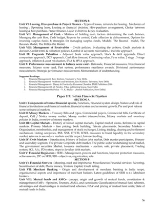 SECTION B
Unit VI: Leasing, Hire-purchase & Project Finance - Types of leases, rationale for leasing, Mechanics of
leasing , Operating lease, Leasing as financial decision, Hire-purchase arrangement, Choice between
leasing & hire purchase, Project finance, Lease Vs borrow & buy evaluation.
Unit VII: Management of Cash - Motives of holding cash, factors determining the cash balance,
Managing the cash flow, Cash budget, Reports for control, Cash collection & disbursement, Options for
investing surplus funds & strategies for managing surplus funds, Models- The Baumol model, The
Beranek Model, The Miller-Orr Model.
Unit VIII: Management of Receivables - Credit policies, Evaluating the debtors, Credit analysis &
decision, Credit terms & collection policies, Control of accounts receivables, Heuristic approach
Unit IX: Corporate Valuation - Adjusted book value approach, Stock & debt approach, Direct
comparison approach, DCF approach, Cash flow forecast, Continuing value, Firm value, 2 stage , 3 stage
approach, inflation & asset revaluation, EVA & MVA approach.
Unit X: Performance measurement & balance score card - Rationale, Financial measures, Non financial
measures, Balance score card, Part system, performance excellence awards, Divisional performance
measurement, Strategic performance measurement, Memorandum of understanding.

Suggested Readings:
    1. Financial Management- Ravi Kishore, Taxmann‘s, New Delhi.
    2. Financial Management: Problems and Solutions, Ravi Kishore, Taxmann, New Delhi
    3. Financial Management – Theory & Practice by Prasanna Chandra, TMH Publishers 2004
    4. Financial Management-I.M. Pandey, Vikas publishing house, New Delhi.
    5. Financial Management & Policy – V. K. Bhalla – (Anmol Publication, New Delhi)


                                   Paper III: Indian Financial System
                                                 SECTION A
Unit I: Components of formal financial system, Functions, Financial system design, Nature and role of
financial institutions and financial markets, financial system and economic growth, Pre and post reform
scene in financial markets.
Unit II: Money Markets - Treasury Bills and types, Commercial papers, Commercial bills, Certificate of
deposit, Call / Notice money market, Money market intermediaries, Money markets and monitory
policies in India, overview of money markets.
Unit III: Capital Markets - History of Indian capital markets, Capital market scams, Reforms in capital
markets, Primary Markets – free pricing, book building, Private placements, Secondary Markets –
Organization, membership, and management of stock exchanges, Listing, trading, clearing and settlement
mechanism, Listing categories, BSE, NSE, OTCEI, ICSEI, measures to boost liquidity in the secondary
market, reforms in secondary markets and its impact, Internet trading.
Unit IV: Debt Markets - Introduction, History of Indian debt market, Debt market participants, Primary
and secondary segment, The private Corporate debt market, The public sector undertaking bond market,
The government securities Market, Issuance mechanism – auction, sale, private placement; Trading
system, SGL A/c, PD system, steps to develop debt markets.
Unit V: Financial Regulation - SEBI – Management, powers and functions, Investor protection measures,
achievements, JPC on SEBI; RBI – objectives, organization, role.
                                                 SECTION B
Unit VI: Financial Services - Meaning, need and importance, Miscellaneous Financial services: Factoring,
Securitisation of debt, Plastic money, Venture Capital, Credit rating.
Unit VII: Merchant Banking - Origin and development of merchant banking in India scope,
organizational aspects and importance of merchant bankers. Latest guidelines of SEBI w.r.t. Merchant
bankers
Unit VIII: Mutual funds and AMCs- concept, origin and growth of mutual funds, constitution &
management of MFs – Sponsors, Trustees, AMCs, and custodians; Classification of mutual fund schemes,
advantages and disadvantages in mutual fund schemes, NAV and pricing of mutual fund units; State of
mutual funds in India.



                                                                                                     36
 