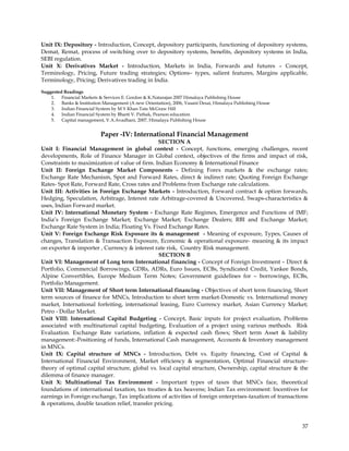 Unit IX: Depository - Introduction, Concept, depository participants, functioning of depository systems,
Demat, Remat, process of switching over to depository systems, benefits, depository systems in India,
SEBI regulation.
Unit X: Derivatives Market - Introduction, Markets in India, Forwards and futures – Concept,
Terminology, Pricing, Future trading strategies; Options– types, salient features, Margins applicable,
Terminology, Pricing; Derivatives trading in India.

Suggested Readings
    1. Financial Markets & Services E. Gordon & K.Natarajan 2007 Himalaya Publishing House
    2. Banks & Institution Management (A new Orientation), 2006, Vasant Desai, Himalaya Publishing House
    3. Indian Financial System by M Y Khan Tata McGraw Hill
    4. Indian Financial System by Bharti V. Pathak, Pearson education
    5. Capital management, V.A.Avadhani, 2007, Himalaya Publishing House


                           Paper -IV: International Financial Management
                                                SECTION A
Unit I: Financial Management in global context - Concept, functions, emerging challenges, recent
developments, Role of Finance Manager in Global context, objectives of the firms and impact of risk,
Constraints to maximization of value of firm. Indian Economy & International Finance
Unit II: Foreign Exchange Market Components - Defining Forex markets & the exchange rates;
Exchange Rate Mechanism, Spot and Forward Rates, direct & indirect rate; Quoting Foreign Exchange
Rates- Spot Rate, Forward Rate, Cross rates and Problems from Exchange rate calculations.
Unit III: Activities in Foreign Exchange Markets - Introduction, Forward contract & option forwards,
Hedging, Speculation, Arbitrage, Interest rate Arbitrage-covered & Uncovered, Swaps-characteristics &
uses, Indian Forward market.
Unit IV: International Monetary System - Exchange Rate Regimes, Emergence and Functions of IMF;
India‘s Foreign Exchange Market; Exchange Market; Exchange Dealers; RBI and Exchange Market;
Exchange Rate System in India; Floating Vs. Fixed Exchange Rates.
Unit V: Foreign Exchange Risk Exposure its & management - Meaning of exposure, Types, Causes of
changes, Translation & Transaction Exposure, Economic & operational exposure- meaning & its impact
on exporter & importer , Currency & interest rate risk, Country Risk management.
                                                SECTION B
Unit VI: Management of Long term International financing - Concept of Foreign Investment – Direct &
Portfolio, Commercial Borrowings, GDRs, ADRs, Euro Issues, ECBs, Syndicated Credit, Yankee Bonds,
Alpine Convertibles, Europe Medium Term Notes; Government guidelines for – borrowings, ECBs,
Portfolio Management.
Unit VII: Management of Short term International financing - Objectives of short term financing, Short
term sources of finance for MNCs, Introduction to short term market-Domestic vs. International money
market, International forfeiting, international leasing, Euro Currency market, Asian Currency Market;
Petro - Dollar Market.
Unit VIII: International Capital Budgeting - Concept, Basic inputs for project evaluation, Problems
associated with multinational capital budgeting, Evaluation of a project using various methods. Risk
Evaluation. Exchange Rate variations, inflation & expected cash flows; Short term Asset & liability
management:-Positioning of funds, International Cash management, Accounts & Inventory management
in MNCs.
Unit IX: Capital structure of MNCs - Introduction, Debt vs. Equity financing, Cost of Capital &
International Financial Environment, Market efficiency & segmentation, Optimal Financial structure-
theory of optimal capital structure, global vs. local capital structure, Ownership, capital structure & the
dilemma of finance manager.
Unit X: Multinational Tax Environment - Important types of taxes that MNCs face, theoretical
foundations of international taxation, tax treaties & tax heavens; Indian Tax environment: Incentives for
earnings in Foreign exchange, Tax implications of activities of foreign enterprises-taxation of transactions
& operations, double taxation relief, transfer pricing.



                                                                                                           37
 