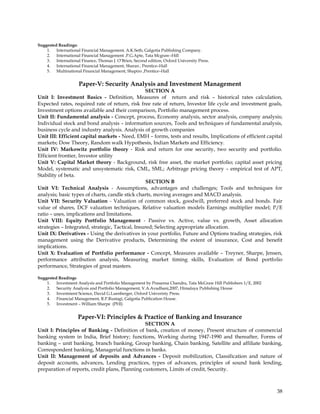 Suggested Readings:
    1. International Financial Management, A.K.Seth, Galgotia Publishing Company.
    2. International Financial Management .P.G.Apte, Tata Mcgraw–Hill
    3. International Finance, Thomas J. O‘Brien, Second edition, Oxford University Press.
    4. International Financial Management, Sharan , Prentice–Hall
    5. Multinational Financial Management, Shapiro ,Prentice–Hall


                     Paper-V: Security Analysis and Investment Management
                                                  SECTION A
Unit I: Investment Basics - Definition, Measures of return and risk – historical rates calculation,
Expected rates, required rate of return, risk free rate of return, Investor life cycle and investment goals,
Investment options available and their comparison, Portfolio management process.
Unit II: Fundamental analysis - Concept, process, Economy analysis, sector analysis, company analysis;
Individual stock and bond analysis – information sources, Tools and techniques of fundamental analysis,
business cycle and industry analysis. Analysis of growth companies
Unit III: Efficient capital markets - Need, EMH – forms, tests and results, Implications of efficient capital
markets; Dow Theory, Random walk Hypothesis, Indian Markets and Efficiency.
Unit IV: Markowitz portfolio theory - Risk and return for one security, two security and portfolio.
Efficient frontier, Investor utility
Unit V: Capital Market theory - Background, risk free asset, the market portfolio; capital asset pricing
Model, systematic and unsystematic risk, CML, SML; Arbitrage pricing theory – empirical test of APT,
Stability of beta.
                                                   SECTION B
Unit VI: Technical Analysis - Assumptions, advantages and challenges; Tools and techniques for
analysis; basic types of charts, candle stick charts, moving averages and MACD analysis.
Unit VII: Security Valuation - Valuation of common stock, goodwill, preferred stock and bonds. Fair
value of shares, DCF valuation techniques, Relative valuation models Earnings multiplier model; P/E
ratio – uses, implications and limitations.
Unit VIII: Equity Portfolio Management - Passive vs. Active, value vs. growth, Asset allocation
strategies – Integrated, strategic, Tactical, Insured; Selecting appropriate allocation.
Unit IX: Derivatives - Using the derivatives in your portfolio, Future and Options trading strategies, risk
management using the Derivative products, Determining the extent of insurance, Cost and benefit
implications.
Unit X: Evaluation of Portfolio performance - Concept, Measures available – Treyner, Sharpe, Jensen,
performance attribution analysis, Measuring market timing skills, Evaluation of Bond portfolio
performance, Strategies of great masters.

Suggested Readings
    1. Investment Analysis and Portfolio Management by Prasanna Chandra, Tata McGraw Hill Publishers 1/E, 2002
    2. Security Analysis and Portfolio Management, V.A.Avadhani,2007, Himalaya Publishing House
    3. Investment Science, David G.Luenberger, Oxford Univeristy Press.
    4. Financial Management, R.P.Rustagi, Galgotia Publication House.
    5. Investment – William Sharpe (PHI)


                    Paper-VI: Principles & Practice of Banking and Insurance
                                                SECTION A
Unit I: Principles of Banking - Definition of bank, creation of money, Present structure of commercial
banking system in India, Brief history; functions, Working during 1947-1990 and thereafter, Forms of
banking – unit banking, branch banking, Group banking, Chain banking, Satellite and affiliate banking,
Correspondent banking, Managerial functions in banks.
Unit II: Management of deposits and Advances - Deposit mobilization, Classification and nature of
deposit accounts, advances, Lending practices, types of advances, principles of sound bank lending,
preparation of reports, credit plans, Planning customers, Limits of credit, Security.



                                                                                                                 38
 
