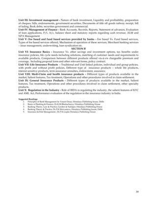 Unit III: Investment management - Nature of bank investment, Liquidity and profitability, preparation
of cheques, bills, endorsements, government securities, Documents of title off goods railway receipt, bill
of lading, Book debts, securities government and commercial.
Unit IV: Management of Finance - Bank Accounts, Records, Reports, Statement of advances, Evaluation
of loan applications, P/L A/c, balance sheet and statutory reports regarding cash revenue; ALM and
NPA Management
Unit V: Fee based and fund based services provided by banks - Fee based Vs. Fund based services,
Types of fee based services offered, Mechanism of operation of these services, Merchant banking services
– issue management, underwriting, loan syndication etc.
                                                SECTION B
Unit VI: Insurance Basics - Insurance Vs. other savings and investment options, tax benefits under
insurance policies, life cycle needs including solutions, matching of customer needs and requirements to
available products, Comparison between different products offered vis-à-vis chargeable premium and
coverage, Including proposal form and other relevant forms, policy contract.
Unit VII: Life Insurance Products - Traditional and Unit linked policies, individual and group policies,
with profit and without profit policies, Different type of insurance products – whole life products,
interest sensitive products, term assurance annuities, endowment, assurance.
Unit VIII: Medi-Claim and health insurance products - Different types of products available in the
market, Salient features, Tax treatment, Operations and other procedures involved in claim settlement.
Unit IX: General Insurance Products - Different types of products available in the market, Salient
features, Tax treatment, Operations and other procedures involved in claim settlement, other specialty
products.
Unit X: Regulation in the Industry - Role of IRDA in regulating the industry, the salient features of KYC
and AML Act, Performance evaluation of the regulation in the insurance industry in India.

Suggested Readings
    1. Principles of Bank Management by Vasant Desai, Himalaya Publishing house, Delhi
    2. Basics of Banking & Finance, Dr.K.M.Bhattacharya, Himalaya Publishing House
    3. Banking Theory, Law & Practice, Gorden & Natrajan, Himalaya Publishing House
    4. Banking Theory & Practice, Dr.P.K.Shrivastava, Himalaya Publishing house, Delhi
    5. Insurance & Fisk Management , Dr.P.K.Gupta Himalaya Publishing House




                                                                                                       39
 