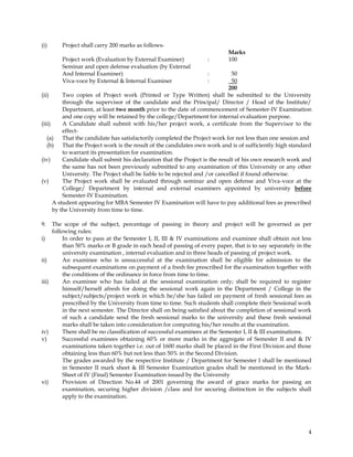 (i)        Project shall carry 200 marks as follows-
                                                                             Marks
           Project work (Evaluation by External Examiner)           :        100
           Seminar and open defense evaluation (by External
           And Internal Examiner)                                   :          50
           Viva-voce by External & Internal Examiner                :          50
                                                                              200
(ii)      Two copies of Project work (Printed or Type Written) shall be submitted to the University
          through the supervisor of the candidate and the Principal/ Director / Head of the Institute/
          Department, at least two month prior to the date of commencement of Semester-IV Examination
          and one copy will be retained by the college/Department for internal evaluation purpose.
(iii)     A Candidate shall submit with his/her project work, a certificate from the Supervisor to the
          effect-
   (a)    That the candidate has satisfactorily completed the Project work for not less than one session and
   (b) That the Project work is the result of the candidates own work and is of sufficiently high standard
          to warrant its presentation for examination.
(iv)      Candidate shall submit his declaration that the Project is the result of his own research work and
          the same has not been previously submitted to any examination of this University or any other
          University. The Project shall be liable to be rejected and /or cancelled if found otherwise.
(v)       The Project work shall be evaluated through seminar and open defense and Viva-voce at the
          College/ Department by internal and external examiners appointed by university before
          Semester-IV Examination.
      A student appearing for MBA Semester IV Examination will have to pay additional fees as prescribed
      by the University from time to time.

9.     The scope of the subject, percentage of passing in theory and project will be governed as per
       following rules:
i)          In order to pass at the Semester I, II, III & IV examinations and examinee shall obtain not less
            than 50% marks or B grade in each head of passing of every paper, that is to say separately in the
            university examination , internal evaluation and in three heads of passing of project work.
ii)         An examinee who is unsuccessful at the examination shall be eligible for admission to the
            subsequent examinations on payment of a fresh fee prescribed for the examination together with
            the conditions of the ordinance in force from time to time.
iii)        An examinee who has failed at the sessional examination only; shall be required to register
            himself/herself afresh for doing the sessional work again in the Department / College in the
            subject/subjects/project work in which he/she has failed on payment of fresh sessional fees as
            prescribed by the University from time to time. Such students shall complete their Sessional work
            in the next semester. The Director shall on being satisfied about the completion of sessional work
            of such a candidate send the fresh sessional marks to the university and these fresh sessional
            marks shall be taken into consideration for computing his/her results at the examination.
iv)         There shall be no classification of successful examinees at the Semester I, II & III examinations.
v)          Successful examinees obtaining 60% or more marks in the aggregate of Semester II and & IV
            examinations taken together i.e. out of 1600 marks shall be placed in the First Division and those
            obtaining less than 60% but not less than 50% in the Second Division.
            The grades awarded by the respective Institute / Department for Semester I shall be mentioned
            in Semester II mark sheet & III Semester Examination grades shall be mentioned in the Mark-
            Sheet of IV (Final) Semester Examination issued by the University
vi)         Provision of Direction No.44 of 2001 governing the award of grace marks for passing an
            examination, securing higher division /class and for securing distinction in the subjects shall
            apply to the examination.




                                                                                                            4
 