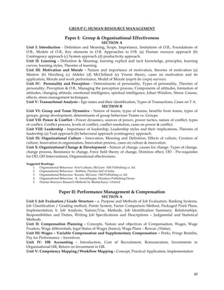 GROUP C: HUMAN RESOURCE MANAGEMENT

                           Paper I: Group & Organisational Effectiveness
                                                    SECTION A
Unit I: Introduction - Definition and Meaning, Scope, Importance, limitations of O.B., Foundations of
O.B., Models of O.B., Key elements in O.B. Approaches to O.B. (a) Human resource approach (b)
Contingency approach (c) System approach (d) productivity approach.
Unit II: Learning - Definition & Meaning; learning explicit and tacit knowledge, principles, learning
curves, learning styles, Theories of learning.
Unit III: Motivation and Morale - Nature and importance of motivation, theories of motivation (a)
Maslow (b) Herzberg (c) Aldefer (d) McClelland (e) Vroom theory, cases on motivation and its
application, Morale and work performance, Model of Morale (esprit de corps) surveys.
Unit IV: Personality and Perception - Determinants of personality, Types of personality, Theories of
personality, Perception & O.B., Managing the perception process, Components of attitudes, formation of
attitudes, changing attitude, emotional intelligence, spiritual intelligence, Johari Window, Stress: Causes,
effects, stress management techniques.
Unit V: Transactional Analysis - Ego states and their identification, Types of Transactions, Cases on T A.
                                                    SECTION B
Unit VI: Group and Team Dynamics - Nature of teams, types of teams, benefits from teams, types of
groups, group development, determinants of group behaviour Teams vs. Groups.
Unit VII: Power & Conflict - Power dynamics, sources of power, power tactics, nature of conflict, types
of conflict, Conflict process, levels of conflict, conflict resolution, cases on power & conflict.
Unit VIII: Leadership - Importance of leadership, Leadership styles and their implications, Theories of
leadership (a) Trait approach (b) behavioral approach (contingency approach.
Unit IX: Organizational Culture - Innovation, Meaning and Definition, Effects of culture, Creation of
culture, Innovation in organization, Innovation process, cases on culture & innovation.
Unit X: Organizational Change & Development - Nature of change, causes for change, Types of change,
change process, Resistance to change, Force field theory of change, Dominos effect, OD - Pre-requisites
for OD, OD Interventions, Organisational effectiveness.

Suggested Readings:
    1. Organisational Behaviour -Fred Luthans, McGraw- Hill Publishing co. ltd.
    2. Organisational Behaviour - Robbins, Prentice hall of India
    3. Organisational Behaviour -Koontz, McGraw- Hill Publishing co. ltd.
    4. Organisational Behaviour - K. Aswatthappa, Himalaya Publishing House.
    5. Human Resource Research Methods by Bhattacharya –Oxford.


                       Paper II: Performance Management & Compensation
                                                SECTION A
Unit I: Job Evaluation / Grade Structure - a. Purpose and Methods of Job Evaluation, Ranking Systems,
Job Classification / Grading method, Points System, Factor Comparison Method, Packaged Point Plans,
Implementation; b. Job Analysis; Nature/Use, Methods, Job Identification Summary, Relationships,
Responsibilities and Duties, Writing Job Specifications and Descriptions – Judgmental and Statistical
Methods.
Unit II: Compensation Planning - Concepts, Nature and objectives of Compensation, Wages, Wage
Fixation, Wage differentials, legal Status of Wages (basics), Wage Plans – Rowan /Halsey.
Unit III: Wages – Variable Compensation and Supplementary Compensation – Perks, Fringe Benefits,
Pay for Performance – Incentives.
Unit IV: HR Accounting - Introduction, Cost of Recruitment, Remuneration, Investments in
Organisational HR, Return on Investment in HR.
Unit V: Competency Mapping / Workflow Mapping - Concept, Practical Application, Implementation




                                                                                                         40
 
