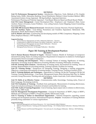 SECTION B
Unit VI: Performance Management System - Introduction, Objectives, Tools, Methods of PA, Graphic
Rating Scales, BARS, Alternation Ranking, Forced Distribution Method, Critical Incident Method, MBO,
Assessment Centers, Group Appraisal; 360 deg Feedback, Appraisal Interview;
Performance Planning and Potential Appraisal – Trait Based, Behavior Based and Result Based, Pitfalls.
Unit VII: Career Management - Career Development Plan - Employee‘s and Employer‘s Role, Career
Anchors, Nature of Careers, Career Problems – Low ceiling Careers, Career Mapping, Career Counseling,
Succession Planning.
Unit VIII: HR Scorecard / Balanced Scorecard - Introduction, Concept, Structure, Practical Application.
Unit IX: Ancillary Topics - Goal Setting, Promotions and Transfers; Separations- Retirement, VRS,
Deputation, Death, Retrenchment, Pink Slips.
Unit X: Models and Cases - Constructing and developing models of PMS, Competency Mapping, Career
Plans, Employee Manual / PPP Handbook.

Suggested Readings
    1. Human Resource Management, by Snell / Bohlander Publication – Thomson
    2. Compensation by Milkovich & Neman, 8 th edition. Publication – McGraw –Hill
    3. Human Resource Management, by Gary Dessler Publication – Thomson
    4. Accounting Practices in HRM by M. Kolay
    5. Managing Human Resources by Monappa Publication – Macmillan


                            Paper- III: Training & Development Practices
                                                SECTION A
Unit I: Human Resource Demand & Supply - Demand Analysis, Models & Techniques of manpower
demand forecasting, Status of existing manpower, Requirement of manpower in relation to Technological
advancement, Sources of supply of manpower.
Unit II: Training and Development - What is training? Nature of training, Significance of training,
Importance of training, Scope & Objectives of training, Benefits of training, Philosophy of training.
Unit III: Training Need Analysis - Identification of training needs, Environment for training, Areas of
training, Responsibilities for providing training, Training Calendar, Facilities for training.
Unit IV: Training Design - Perspectives for Designing Training, Designing a training programme,
Objectives, components and methods of training designs, Training Process, Training of trainers (TOT).
Unit V: Training Methods and Techniques - Approaches to Training, On the Job Training & Off the Job
Training, Training Methodology – Case Study, Management Games, Brain Storming, Role Play, In- Basket
exercises, Group Discussion; Teaching aids and techniques, Audio-visual aids, Cross cultural training.
                                                SECTION B
Unit VI: Skills of an Effective Trainer - Communication skills, Knowledge, Training styles, Power of
Body Language, Developing creativity.
Unit VII: Evaluation of Training - Feedback from participants, Measurement of training effectiveness,
Types of evaluation techniques, Evaluation of trainers and facilities for training.
Unit VIII: Audit of Training Programme - Cost of training, Input-output ratio in relation to effectiveness,
Productivity, HRD Audit.
Unit IX: Management Development Programmes - Concept & Importance of MDP‘s, Steps in MDP‘s,
Methods and Techniques of MDP‘s, Prospective pitfalls, Effectiveness Audit.
Unit X: Training in Indian & International Organisation - National Perspective regarding current
training and development practices, International Perspective, Projects – Evaluation of Training Modules
presently being undertaken in various organizations.
Suggested Readings
    1. Personnel Management and Human Resources – N.C. Jain & Saakshi (Allied Publisher)
    2. Effective Human Resource Training and Development Strategy – Dr. B. Rathan Reddy Publication –Himalaya Publication
         House
    3. Human Resource and Personnel Management – Text and cases, K. Aswathappa, Publication - McGraw- Hill Publishing
         co. ltd




                                                                                                                      41
 