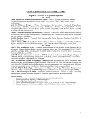 GROUP D: INFORMATION SYSTEM MANAGEMENT

                               Paper -I: Database Management Systems
                                                 SECTION-A
Unit I: Introduction to Database Management System - DBMS (Database Management System),
FMS(File Management System), FMS Versus DBMS, Over view of DBMS, DBMS Model, DBMS
Architecture.
Unit II: Database Design - Design Consideration, Decomposition, Functional Dependency,
Normalization, 1NF(First Normal Form), 2NF(Second Normal Form),3NF(Third Normal
Form),BCNF(Boyce-Codd Normal Form) (First Normal Form),4NF(Fourth Normal Form),5NF(Fifth
Normal Form), De-normalization.
Unit III: Entity / Relationship (ER) Modeling - Aspects of ER modeling, Types of Relationship, Practical
Applications, Developing of ER Diagrams of various systems (e.g. Organizations, Educational Institutions
and any live entity examples).
Unit IV: Database Security - Threats & Risk, Cryptography, Digital Signature, Database Control, User &
Database Privileges.
Unit V: Relational Model - Relational Database Primer, Relational Database Characteristics, Relational
Algebra, Relational Calculus, Database Integrity, Keys, Entity & Referential Integrity, Views, Joins.
                                                 SECTION-B
Unit VI: Brief Introduction to SQL - History & standardization of SQL, Benefits of SQL, Elements of SQL
languages, Database Objects, Reserve words, Variables, data types, DDL commands(CREATE, DROP,
MODIFY, ALTER), DML COMMANDS (INSERT, UPDATE,DELETE, SELECT), DCL commands,
Embedded SQL, Dynamic SQL.
Unit VII: Oracle - Introduction to Oracle as RDBMS, Oracle as Multi-user, System Login & Logout of
ORACLE., PL/SQL Programming, Introduction to PL/SQL, Control & Loop Statements, User defined ,
Predefined exception, subprograms and packages.
Unit VIII: Database Triggers & Built-in Packages - Database Triggers-syntax, parts, statements, body
restriction, types, Built in packages-DBMS Standards, DBMS-OUTPUT: Collection, member functions and
procedures, PL/SQL table & records, Declaration, referring, maintaining row count, insertions, deletions,
nested tables, varying arrays, initialization, declaration, member functions & procedures.
Unit IX: Object Technology - Introduction to Object Technology, Abstraction, Encapsulation,
Inheritance, Object Technology & RDBMS, Object Oriented Database Management System (OODBMS).
Unit X: Advanced Topics in DBMS - Deductive Databases: features, Overview of Logic, knowledge
representation, Internet & DBMS, Multimedia Database, Digital Libraries, Mobile Databases.

Suggested Readings:
    1. Database Processing; Fundamentals, Design, Implementation: David Kroenke, McMillan
    2. Systems and Developers Manual for a RDBMS such as ORACLE
    3. Guide to SQL: Philips Pratt, Boston Boyd and Fraser, 1990
    4. Object Oriented Analysis: Peter Coad and Yourdon Edward, 2nd Ed, Eaglewood Cliff, New Jersey Yourdon Press
    5. Database Management: Fred McFadden and Jeffery Hoofer, 3rd Ed., Redwood City, Benjamin – Cummins, 1991




                                                                                                                    45
 