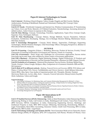 Paper-II: Internet Technologies & Trends
                                                SECTION-A
Unit I: Internet - Working of Search Engines: Yahoo, Google, Dogpile and Met Crawler, Mailing:
Authorization, Working of Rediffmail, Hotmail and Yahoomail, Chatting: RLC Concept, Video
Conferencing.
Unit II: IT Trends - Worldwide Computer and Internet Use, Wireless Communication, IT Transforming
our Values, Lives and Work, Maturity of IT Related Industries, Nanotechnology, Increasing demand of
skilled workers, India‘s Future in response to this changes.
Unit III: Data Mining - Concept, Terminology, Functions, Applications, Types (Text, Concept, Graph,
Sequence, Tree), Techniques, Software.
Unit IV: Data Warehousing - Concept, History, Storage Methods, Success Parameters, Software
Evaluation, Architecture, Developing Strategy, Use in Strategic Decision Making, Maintenance Issues,
Web Data Analysis.
Unit V: Knowledge Management - Concept, Need, History, Approaches, Challenges, Supporting
Technologies, Related Business Strategies, Chief Knowledge Officer, Emerging Perspectives, Relation to
SNA (Social Network Analysis).
                                                SECTION-B
Unit VI: E-Learning - Categories (Library / Bookshop, Showcase, Product & Services, Events), Virtual
Classrooms, E-Learning in Education, Government and Telecom, Trends in e-Learning.
Unit VII: e-Governance - Need, Scope and Challenges for e-Governance applications, Success stories
from India (ap-it.com), huge value addition by citizen centric e-Governance applications.
Unit VIII: e-Business - Architecture, Digital Marketing Strategy, Digital Productivity, IT Products and
Services, Interdependence of Security and the Extended Enterprise, e-Business for SME, Organic Growth.
Unit IX: Evolution of e-Commerce - Historical Development, Success Factors, Working, Market Size,
Trends, Strategies: Yahoo, Google, MySpace, eBay, Comparison of e-Commerce Solutions: B2B and B2C,
M-Commerce.
Unit X: Role of IT in different verticals - Banking, Financial Service and Insurance (BFSI): TCS, Infosys and
Wipro, E-Tailing /Retail: TCS, Telecom: TechMahindra and Telecom Operators: Airtel, Reliance Infocomm,
Hutch, BSNL, Idea, Spice. Case studies of important portals: Jobs: Timesjobs, Monster, Naukari,
Matrimony: Shadi.com, Auction: eBay, Books: - Amazon, Financial Information: MoneyControl, EasyMF,
Media: Indiatimes, Yahoo and Google.

Suggested Readings:
    1. Data Mining Techniques: For Marketing, Sales, and Customer Relationship Management by Michael J. A. Berry
    2. Michael Allen's E-Learning Library: Creating Successful E-Learning : A Rapid System For Getting It Right First Time,
         Every Time (Michael Allen's E-Library) by Michael W. Allen
    3. Harvard Business Review on Corporate Governance (Harvard Business Review Paperback Series) by Walter J. Salmon,
         Jay William Lorsch, Gordon Donaldson, and John Pound
    4. E-Commerce: Business, Technology, Society (3rd Edition) by Kenneth Laudon and Carol Traver
    5. Knowledge Management by Carl Frappaolo


                                          Paper -III: Innovations in IT
                                             SECTION A
Unit I: IT Enabled Services ((ITeS): Outsourcing - India as Ideal Destination, India Outsourcing History,
Outsourcing Writing to India, Call Centers in India, Multilingual Call Centers, Voice/Non-Voice ITeS
(BPO Services), HIPAA Compliance in India, Outsourcing Engineering Services, Radiology and
Intellectual Property to India. BPO: BPO Concept, Offshoring, Nearshoring, Homeshoring, Medical /
Legal Transcription, Back-Office Accounting, Insurance Claims, Credit Card Processing, BPO in India,
BPO Security, BPO in India - Legal Issues.
Unit II: Networking Technology and Systems (NeTS) - Next Generation Multi-service Networks, Future
INternet Design (FIND), IP Telephony (IPT): IPT Components, Soft Phones, Wireless IP Phones, Voice


                                                                                                                              46
 