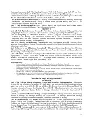 Gateways, Inter-cluster Call, Telco Signaling Protocols, VoIP, VoIP Protocols, Large-Scale IPT and Voice-
Mail Network: Voice Network Architecture, Overview: Network Planning and Designing.
Unit III: Communication Technologies-I - Next Generation Mobile Networks, Heterogeneous Networks,
Ad-Hoc & Sensor Networks, Wireless Networks: WiFi, WiMax, Cellular, 3G/4G.
Unit IV: Communication Technologies-II - Mobility Management and Mobile Computing, Technology
Convergence: GSM/CDMA/TDMA, Quality of Service Issues, Network Security and Privacy, Grid
Computing and Clustering, Mobile TV, MMIT.
Unit V: Web Applications and Services-I - Internet Services and Applications, Web Services, Internet
Computing, E-Learning , Middleware , Web Information Systems.
                                               SECTION B
Unit VI: Web Applications and Services-II - Web Based Software, Semantic Web, Agent-Oriented
Computing, E-Business, E-Commerce & E-Government, Ontology Engineering, Portal Technologies.
Unit VII: Computing and Information Systems - Advanced Computer Architectures, Virtual Reality,
Databases & Data Mining, Agile Information Systems, AI & DSS, High Performance & Cluster
Computing, Real-Time and Embedded Systems, Information Systems Integration , Geographical
Information Systems, Business Process Modeling.
Unit VIII: Pervasive and Ubiquitous Computing-I - Smart Appliances & Wearable Computers, Inter-
Vehicular Communication, Personal Computing, Pervasive Wireless Networking, Opportunistic Systems,
Ubiquitous Health Care.
Unit IX: Pervasive and Ubiquitous Computing-II - Ubiquitous Computing, Location-Based Services,
Educational Gaming & Instructional Technologies, Context-Aware Environments and Devices, Personal
Broadcasting, Autonomic Systems.
Unit X: IT Trends - Biometrics, Fuzzy Logic & Neural Networks, Organic Growth, Audio/Visuals: mp3,
mpeg and IPOD, General Outline of IT Act‘2000, Case Studies: Mobile Industry Market Players: Nokia,
Motorola, Sony-Ericson, Samsung and LG. GIS: Google Earth, E-Learning: Zee TV, E-Governance:
Andhra Pradesh, Gadgets: Apple Store, Networking: Cisco.
Suggested Readings:
    1. Offshore Ready: Strategies to Plan & Profit from Offshore IT-enabled Services by Stuart Morstead
    2. Networking Infrastructure for Pervasive Computing: Enabling Technologies and Systems by Debashis Saha, Amitava
         Mukherjee, and Somprakash Bandyopadhyay
    3. Introduction to Mobile Communications: Technology, Services, Markets (Informa Telecoms & Media) by Tony Wakefield,
         Dave McNally, David Bowler, and Alan Mayne
    4. iPod & iTunes: The Missing Manual, Fourth Edition by Jude Biersdorfer
    5. Developing Web Services for Web Applications: A Guided Tour for Rational Application Developer and WebSphere
         Application Server (IBM Illustrated Guide Series) by Colette Burrus and Stephanie Parkin


                                 Paper-IV: Strategic Management of IT
                                              SECTION-A
Unit I: The Evolving Role of Information Systems and Technology in Organisations - Information
Systems (IS) and Information Technology (IT), Early Views and Models of IS/IT in Organizations, Early
Views and Models: up to 1980, The DP and MIS Eras: The Lessons Learned, the Three-era Model; The
Strategic Information Systems Era, Strategic Uses of IS/IT - Classification, factors for success and
management implications, Success Factors in Strategic Information Systems, An Organizational IS
Capability.
Unit II: An Overview of Business Strategy Concepts and the IS/IT - Strategy Implications, The Evolving
Nature of Strategy and Strategic Planning in Organizations, The Strategic Framework, Strategy
Implementation Strategy Tools and Techniques, A Resource-based View of Strategy.
Unit III: Developing an IS/IT Strategy - Establishing Effective Processes, The Evolution of the IS/IT
Strategy Process: from Technology Focus to Strategic Focus, Approaches to IS/IT Strategy Development,
Problems and Barriers, The Challenges of Planning Strategically for IS/IT Today, Establishing an IS/IT
Strategy, Process, Scope, Objectives and Expectations, Deliverables from the IS/IT Strategy Process.
Unit IV: IS/IT Strategic Analysis - Assessing and Understanding the Current Situation, Business Re-
engineering and IS Strategy, Understanding the Current Situation 182, Interpreting the Business Strategy,


                                                                                                                      47
 