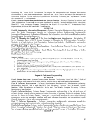 Examining the Current IS/IT Environment, Techniques for Interpretation and Analysis, Information
Requirements to Meet the Current Business Objectives: the Use of Critical Success Factors and Balanced
Scorecards, Business Process Analysis, Organisational Modelling, Evaluating the Gap between Current
and Required IS/IT Environments.
Unit V: Determining the Business Information Systems Strategy - Strategic Planning Techniques and
Their Relationships, Framework in which the Tools and Techniques Can Be Used Effectively, Identifying
How IS/IT Could Impact the Strategy, Establishing the Relative Priorities for IS/IT Investments, Large
Organisations, Multiple SBU‘s and their Consolidation.
                                             SECTION-B
Unit VI: Strategies for Information Management - Towards Knowledge Management, Information as an
Asset: The Senior Management Agenda, An Information Culture, Implementing Business-wide
Information Management, the Practice of Managing the Information Asset, Policies and Implementation
Issues Managing Knowledge Resources.
Unit VII: Managing the Supply of IT Services, Applications and Infrastructure - Introduction, IT
Service Strategies, Types of IS/IT Service, Strategies for Managing the IT Infrastructure, Technology
Strategies in a Multi-business Unit Organization, Outsourcing Strategies , Guidelines for outsourcing
decisions, Applications Service Providers.
Unit VIII: Role of IT in Business Transformations - Cases in Banking, Financial Services, Travel and
Tourism, Hospitals, Service Industry.
Unit IX: IT Enabled Business Models - Retail, Media, Advertising, Do It Yourself, Made to Order,
Hybrid, Third Party Delivery Outsourcing.
Unit X: Value Chain Analysis.

Suggested Readings:
    1. IT Governance: How Top Managers Manage IT Decision Rights For Superior Results By Peter Weill, Jeanne W. Ross,
         Harvard Business School Press, 2004
    2. Corporate Information Strategy And Management By Lynda M. Applegate, Robert D. Austin, F.Warren Mcfarlan,
         Mcgraw-Hill Inc., 2006
    3. Pearlsofn E. Pearlson, Carol. S. Saunders, John Wiley & Sons, 2006
    4. Information Technology For Management By Efraim Turban, Dorothy Leidner, Ephraim Mclean, James Wetherbe, John
         Wiley & Sons, 2006
    5. Managing The Information Technology Resource: Leadership In The Information Age By Jerry N. Luftman, Christine V.
         Bullen, Donald Liao, Elby Nash, Carl Neumann, Prentice Hall, 2004


                                      Paper-V: Software Engineering
                                               SECTION-A
Unit I: System Concepts - System Characteristics, Software Development Life Cycle (SDLC), Role of
System Analyst, Characteristic of System Analyst, Introduction to Software development models.
Unit II: Software Requirements - Software Requirements Fundamentals, Requirements gathering,
Requirements analysis, use of tools like DFD, Data Dictionary, Decision Trees, Structured English,
Decision Tables Introduction to Feasibility Study and Cost/Benefit Analysis, Preparing Software
Requirements Specification.
Unit III: Software Design - Software Design Fundamentals- understanding of the role and scope of
software design, general software design concepts, the context of software design, the software design
process; Key Issues in Software Design - concurrency, control and handling of events, distribution of
components, error and exception handling and fault tolerance, interaction and presentation, Audit
Control, Acceptance criteria, software design quality.
Unit IV: Software Construction - Software construction fundamentals- minimizing complexity,
anticipating change, and constructing for verification, coding standards.
Unit V: Software Testing - Software testing fundamentals-Testing-related terminology like Errors, Bugs,
Defect, Debugging, Verification & Validation, Black-box & White-box testing etc, Objectives of the testing,
Test techniques, Testing types, Defect Analysis and Defect reports, Overview of Testing Tool ‗Winruner‘.
                                               SECTION-B




                                                                                                                       48
 