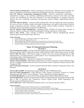 Unit VI: Software Maintenance - Software maintenance fundamentals- definitions and terminology, the
nature of maintenance, the need for maintenance, Maintenance processes and maintenance activities.
Unit VII: Software Configuration Management (SCM) - Software configuration identification –
identification of items to be controlled, establishing identification schemes for the items and their
versions, and establishing the tools and techniques to be used, Management of changes during the
software life cycle- requesting, evaluating, and approving software changes, implementing software
changes.
Unit VIII: Software Quality - Software quality fundamentals- software engineering culture and ethics,
the value and costs of quality, models and quality characteristics, and quality improvement, Software
quality management processes- Software quality control, software quality assurance, Verification &
Validation, reviews and audits, Introduction to CMM levels.
Unit IX: Software Project Management - Managing People, Problems & Process, Basic concepts of
Measures, Metrics and Indicators, Project Scheduling & Tracking, Introduction to MS-Project.
Unit X: New Trends - Basic concepts of Software reusability, Software Reengineering, Reverse
Engineering & Forward Engineering, CASE tools.
Suggested Readings:
    1. Software Engineering - A Practitioner‘s Approach by Roget Pressman
    2. System Analysis and Design by Elias Awad
    3. Software Engineering (7th Edition) (International Computer Science Series) by Ian Sommerville
    4. The Engineering of Software: A Technical Guide for the Individual by Dick Hamlet and Joe Maybee
    5. Schaum's Outline of Software Engineering by David Gustafson

                                 Paper -VI: Enterprise Resource Planning
                                               SECTION-A
Unit I: Introduction to ERP - Concepts: Enterprise System, Resource Planning, Enterprise Potential, Total
Enterprise Solution, ERP-II. History & Evolution of ERP, Benefits of ERP, Critical Success Factors for ERP.
Unit II: ERP Life Cycle - ERP Project, Stages of Project Life Cycle, System Requirements for ERP
Implementation, Pre-Implementation, Implementation And Post-Implementation, ERP Product Life
Cycle, Risks in ERP / SAP Implementation.
Unit III: ERP Architecture - Client Server, Distributed, Web Enabled.
Unit IV: Product Selection - ERP Market, Market share of various Companies: Oracle E-Business Suite,
SAP R/3, PeopleSoft, BaaN, JD Edwards One World and IFS, Vendor Comparison, Market Analysis, ERP
Packages for SME.
Unit V: Estimation Procedures - System Evaluation, RFI, FRS, RFP, Evaluation Components, Build / Buy
Decisions.
                                               SECTION-B
Unit VI: ERP and BPR - Reengineering concept, BPR Steps, ERP / BPR Relationship.
Unit VII: Project Management - Scope, Skill-sets, Teams, Leaders, Consultants, Vendors etc, Change
Management in ERP, Need / Value / Strategy / Layers / Standards of System Integration.
Unit VIII: ERP Modules - Finance (FICO), Sales and Distribution (S&D), HRM, CRM and ABAP.
Unit IX: ERP Market - Reasons for high demand of ERP, Emerging Standards, Managing Change in ERP;
Role of ERP in Industries like: Automotive, Process, Capital Goods, Project Engineering and
Pharmaceuticals, Best Business Practices.
Unit X: ERP Cases - TISCO, Mahindra & Mahindra, HLL, L & T, Escorts, Electrolux, BPCL.

Suggested Readings:
    1. Textbook of Enterprise Resource Planning: Jaiswal / Vanapalli, McMillan
    2. Concepts in Enterprise Resource Planning by Joseph Brady, Ellen Monk, and Bret Wagner
    3. From Underdogs to Tigers: The Rise and Growth of the Software Industry in Brazil, China, India, Ireland, and Israel by
         Ashish Arora and Alfonso Gambardella
    4. Countdown 2000,: Leon Alexix, TATA McGraw Hill
    5. Reengineering The Corporation: Michael Hammer and James Chambay, 1997




                                                                                                                                49
 