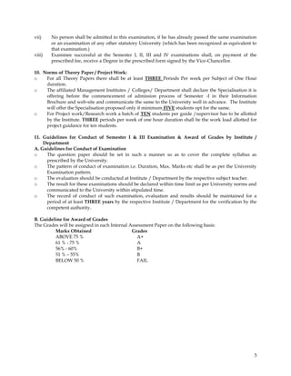 vii)    No person shall be admitted to this examination, if he has already passed the same examination
        or an examination of any other statutory University (which has been recognized as equivalent to
        that examination.)
viii)   Examinee successful at the Semester I, II, III and IV examinations shall, on payment of the
        prescribed fee, receive a Degree in the prescribed form signed by the Vice-Chancellor.

10. Norms of Theory Paper / Project Work:
o    For all Theory Papers there shall be at least THREE Periods Per week per Subject of One Hour
     duration.
o    The affiliated Management Institutes / Colleges/ Department shall declare the Specialisation it is
     offering before the commencement of admission process of Semester -I in their Information
     Brochure and web-site and communicate the same to the University well in advance. The Institute
     will offer the Specialisation proposed only if minimum FIVE students opt for the same.
o    For Project work/Research work a batch of TEN students per guide /supervisor has to be allotted
     by the Institute. THREE periods per week of one hour duration shall be the work load allotted for
     project guidance for ten students.

11. Guidelines for Conduct of Semester I & III Examination & Award of Grades by Institute /
    Department
A. Guidelines for Conduct of Examination
o    The question paper should be set in such a manner so as to cover the complete syllabus as
     prescribed by the University.
o    The pattern of conduct of examination i.e. Duration, Max. Marks etc shall be as per the University
     Examination pattern.
o    The evaluation should be conducted at Institute / Department by the respective subject teacher.
o    The result for these examinations should be declared within time limit as per University norms and
     communicated to the University within stipulated time.
o    The record of conduct of such examination, evaluation and results should be maintained for a
     period of at least THREE years by the respective Institute / Department for the verification by the
     competent authority.

B. Guideline for Award of Grades
The Grades will be assigned in each Internal Assessment Paper on the following basis:
         Marks Obtained                       Grades
         ABOVE 75 %                             A+
         61 % - 75 %                            A
         56% - 60%                              B+
         51 % – 55%                             B
         BELOW 50 %                             FAIL




                                                                                                      5
 