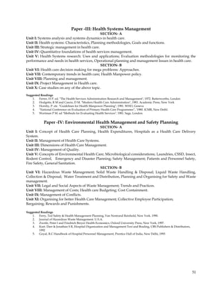 Paper -III: Health Systems Management
                                               SECTION- A
Unit I: Systems analysis and systems dynamics in health care.
Unit II: Health systems: Characteristics, Planning methodologies, Goals and functions.
Unit III: Strategic management in health care.
Unit IV: Quantitative foundations of health services management.
Unit V: Health Systems research: Uses and applications; Evaluation methodologies for monitoring the
performance and needs in health services, Operational planning and management Issues in health care.
                                               SECTION- B
Unit VI: Health care decision making for mega problems: Approaches.
Unit VII: Contemporary trends in health care; Health Manpower policy.
Unit VIII: Planning and management.
Unit IX: Project Management in Health care.
Unit X: Case studies on any of the above topic.

Suggested Readings
    1. Ferrer, H P. ed. "The Health Services Administration Research and Management", 1972. Butterworths, London
    2. Hodgetts, R M and Cascio, D M. "Modern Health Care Administration", 1983. Academic Press, New York
    3. Hornby, P. etc. "Guidelines for Health Manpower Planning", 1981. WHO, Geneva
    4. "National Conference on Evaluation of Primary Health Care Programmes‖, '1980. ICMR, New Deihl.
    5. Wortman P M. ad "Methods for Evaluating Health Services". 1981. Sage, London.


            Paper -IV: Environmental Health Management and Safety Planning
                                             SECTION- A
Unit I: Concept of Health Care Planning, Health Expenditures, Hospitals as a Health Care Delivery
System.
Unit II: Management of Health Care Systems.
Unit III: Dimensions of Health Care Management.
Unit IV: Management of Quality.
Unit V: Concepts of Environmental Health Care; Microbiological considerations; Laundries, CSSD, Insect,
Rodent Control, Emergency and Disaster Planning; Safety Management; Patients and Personnel Safety,
Fire Safety, General Sanitation.
                                             SECTION- B
Unit VI: Hazardous Waste Management; Solid Waste Handling & Disposal; Liquid Waste Handling,
Collection & Disposal; Water Treatment and Distribution, Planning and Organising for Safety and Waste
management.
Unit VII: Legal and Social Aspects of Waste Management; Trends and Practices.
Unit VIII: Management of Costs; Health care Budgeting; Cost Containment.
Unit IX: Management of Conflicts.
Unit XI: Organising for better Health Care Management; Collective Employee Participation;
Bargaining; Rewards and Punishments.

Suggested Readings
    1. Ferry, Ted Safety & Health Management Planning, Van Nostrand Reinhold, New York. 1990.
    2. Journal of Hazardous Waste Management. U.S.A.
    3. Zweife, Peter I and Friedrich Breyer Health Economics, Oxford University Press, New York, 1997.
    4. Kurt. Darr & Jonathan S R, Hospital Organization and Management Text and Brading, CBS Publishers & Distributors,
         1992
    5. Goyal, R.C Handbook of Hospital Personnel Management, Prentice Hall of India, New Delhi, 1993




                                                                                                                          51
 