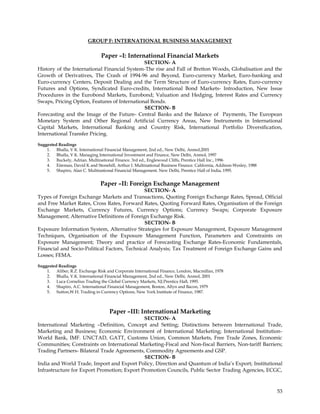 GROUP F: INTERNATIONAL BUSINESS MANAGEMENT

                                Paper –I: International Financial Markets
                                              SECTION- A
History of the International Financial System-The rise and Fall of Bretton Woods, Globalisation and the
Growth of Derivatives, The Crash of 1994-96 and Beyond, Euro-currency Market, Euro-banking and
Euro-currency Centers, Deposit Dealing and the Term Structure of Euro-currency Rates, Euro-currency
Futures and Options, Syndicated Euro-credits, International Bond Markets- Introduction, New Issue
Procedures in the Eurobond Markets, Eurobond; Valuation and Hedging, Interest Rates and Currency
Swaps, Pricing Option, Features of International Bonds.
                                              SECTION- B
Forecasting and the Image of the Future- Central Banks and the Balance of Payments, The European
Monetary System and Other Regional Artificial Currency Areas, New Instruments in International
Capital Markets, International Banking and Country Risk, International Portfolio Diversification,
International Transfer Pricing.

Suggested Readings
    1. Bhalla, V K. International Financial Management, 2nd ed., New Delhi, Anmol,2001
    2. Bhalla, V K. Managing International Investment and Finance, New Delhi, Anmol, 1997
    3. Buckely, Adrian. Multinational Finance. 3rd ed., Englewood Cliffs, Prentice Hall Inc., 1996
    4. Eiteman, David K and Stonehill, Arthur I. Multinational Business Finance. California, Addison-Wesley, 1988
    5. Shapiro, Alan C. Multinational Financial Management. New Delhi, Prentice Hall of India, 1995.


                                Paper –II: Foreign Exchange Management
                                              SECTION- A
Types of Foreign Exchange Markets and Transactions, Quoting Foreign Exchange Rates, Spread, Official
and Free Market Rates, Cross Rates, Forward Rates, Quoting Forward Rates, Organisation of the Foreign
Exchange Markets, Currency Futures, Currency Options; Currency Swaps; Corporate Exposure
Management; Alternative Definitions of Foreign Exchange Risk.
                                              SECTION- B
Exposure Information System, Alternative Strategies for Exposure Management, Exposure Management
Techniques, Organisation of the Exposure Management Function, Parameters and Constraints on
Exposure Management; Theory and practice of Forecasting Exchange Rates-Economic Fundamentals,
Financial and Socio-Political Factors, Technical Analysis; Tax Treatment of Foreign Exchange Gains and
Losses; FEMA.

Suggested Readings
    1. Aliber, R.Z. Exchange Risk and Corporate International Finance, London, Macmillan, 1978
    2. Bhalla, V.K. International Financial Management, 2nd ed., New Delhi, Anmol, 2001
    3. Luca Cornelius Trading the Global Currency Markets, NJ.Prentice Hall, 1995.
    4. Shapiro, A.C. International Financial Management, Boston, Allyn and Bacon, 1979
    5. Sutton,W.H. Trading in Currency Options, New York Institute of Finance, 1987.



                                     Paper –III: International Marketing
                                             SECTION- A
International Marketing –Definition, Concept and Setting; Distinctions between International Trade,
Marketing and Business; Economic Environment of International Marketing; International Institution-
World Bank, IMF. UNCTAD, GATT, Customs Union, Common Markets, Free Trade Zones, Economic
Communities; Constraints on International Marketing-Fiscal and Non-fiscal Barriers, Non-tariff Barriers;
Trading Partners- Bilateral Trade Agreements, Commodity Agreements and GSP.
                                             SECTION- B
India and World Trade, Import and Export Policy, Direction and Quantum of India‘s Export; Institutional
Infrastructure for Export Promotion; Export Promotion Councils, Public Sector Trading Agencies, ECGC,



                                                                                                                    53
 