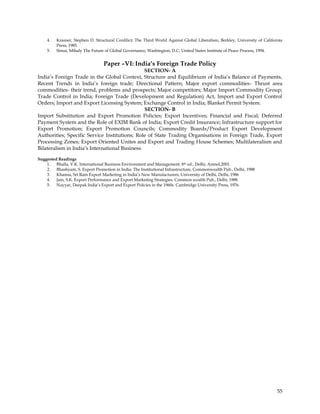 4.   Krasner, Stephen D. Structural Confilict; The Third World Against Global Liberalism, Berkley, University of California
         Press, 1985.
    5.   Simai, Mihaly The Future of Global Governance, Washington, D.C; United States Institute of Peace Process, 1994.


                                 Paper –VI: India’s Foreign Trade Policy
                                                SECTION- A
India‘s Foreign Trade in the Global Context, Structure and Equilibrium of India‘s Balance of Payments,
Recent Trends in India‘s foreign trade; Directional Pattern; Major export commodities- Thrust area
commodities- their trend, problems and prospects; Major competitors; Major Import Commodity Group;
Trade Control in India; Foreign Trade (Development and Regulation) Act, Import and Export Control
Orders; Import and Export Licensing System; Exchange Control in India; Blanket Permit System.
                                                SECTION- B
Import Substitution and Export Promotion Policies; Export Incentives; Financial and Fiscal; Deferred
Payment System and the Role of EXIM Bank of India; Export Credit Insurance; Infrastructure support for
Export Promotion; Export Promotion Councils; Commodity Boards/Product Export Development
Authorities; Specific Service Institutions; Role of State Trading Organisations in Foreign Trade, Export
Processing Zones; Export Oriented Unites and Export and Trading House Schemes; Multilateralism and
Bilateralism in India‘s International Business.

Suggested Readings
    1. Bhalla, V.K. International Business Environment and Management. 8 th ed., Delhi, Anmol,2001.
    2. Bhashyam, S. Export Promotion in India: The Institutional Infrastructure, Commonwealth Pub., Delhi, 1988
    3. Khanna, Sri Ram Export Marketing in India‘s New Manufacturers, University of Delhi, Delhi, 1986
    4. Jain, S.K. Export Performance and Export Marketing Strategies, Common wealth Pub., Delhi, 1988.
    5. Nayyar, Deepak India‘s Export and Export Policies in the 1960s. Cambridge University Press, 1976.




                                                                                                                            55
 